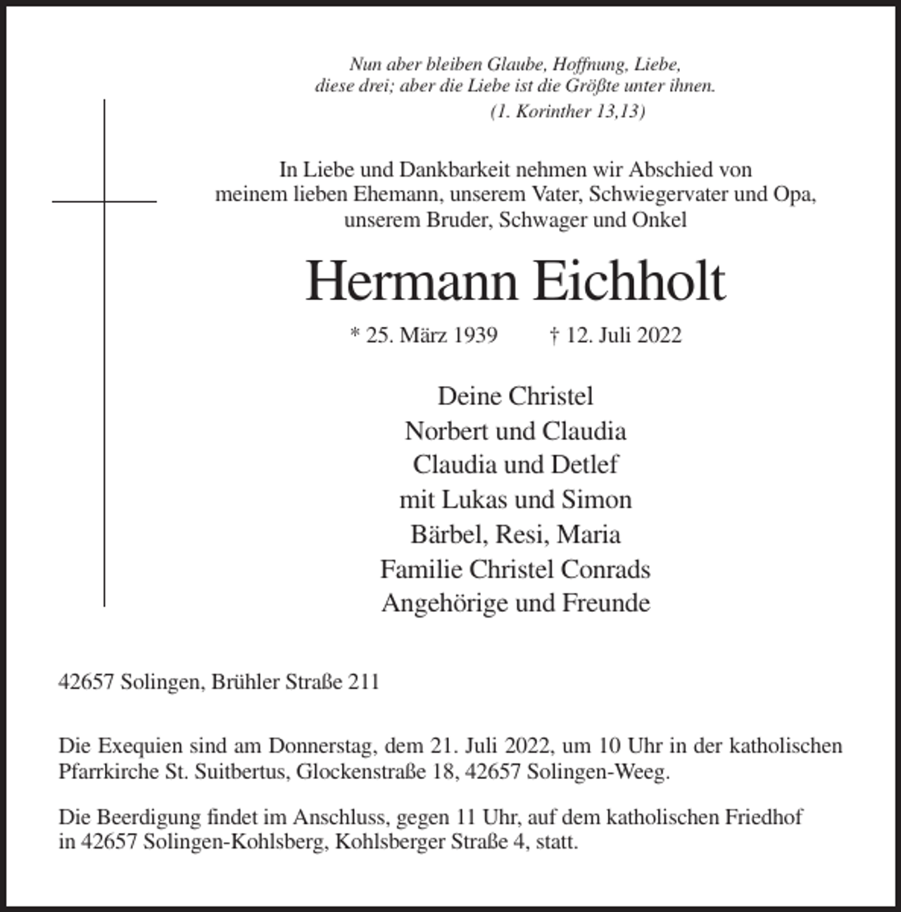 <p>Nun aber bleiben Glaube, Hoffnung, Liebe,<br />diese drei; aber die Liebe ist die Größte unter ihnen.<br />(1. Korinther 13,13)</p><p>In Liebe und Dankbarkeit nehmen wir Abschied von<br />meinem lieben Ehemann, unserem Vater, Schwiegervater und Opa,<br />unserem Bruder, Schwager und Onkel</p><p>Hermann Eichholt<br />* 25. März 1939</p><p>† 12. Juli 2022</p><p>Deine Christel<br />Norbert und Claudia<br />Claudia und Detlef<br />mit Lukas und Simon<br />Bärbel, Resi, Maria<br />Familie Christel Conrads<br />Angehörige und Freunde<br />42657 Solingen, Brühler Straße 211<br />Die Exequien sind am Donnerstag, dem 21. Juli 2022, um 10 Uhr in der katholischen<br />Pfarrkirche St. Suitbertus, Glockenstraße 18, 42657 Solingen-Weeg.<br />Die Beerdigung findet im Anschluss, gegen 11 Uhr, auf dem katholischen Friedhof<br />in 42657 Solingen-Kohlsberg, Kohlsberger Straße 4, statt.</p>