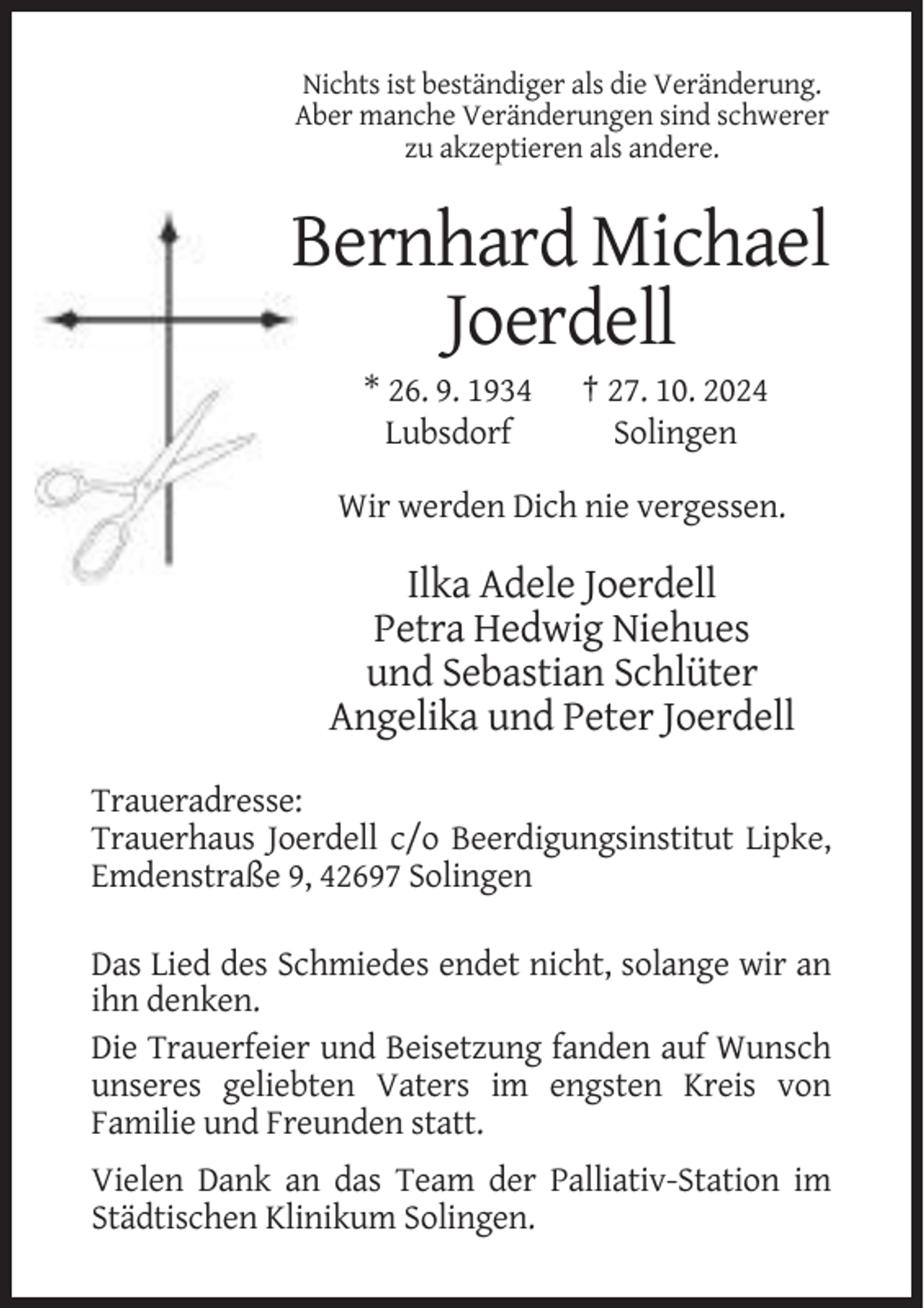 <p>Nichts ist beständiger als die Veränderung.<br />Aber manche Veränderungen sind schwerer<br />zu akzeptieren als andere.</p><p>Bernhard Michael<br />Joerdell<br />* 26. 9. 1934<br />Lubsdorf</p><p>† 27. 10. 2024<br />Solingen</p><p>Wir werden Dich nie vergessen.</p><p>Ilka Adele Joerdell<br />Petra Hedwig Niehues<br />und Sebastian Schlüter<br />Angelika und Peter Joerdell<br />Traueradresse:<br />Trauerhaus Joerdell c/o Beerdigungsinstitut Lipke,<br />Emdenstraße 9, 42697 Solingen<br />Das Lied des Schmiedes endet nicht, solange wir an<br />ihn denken.<br />Die Trauerfeier und Beisetzung fanden auf Wunsch<br />unseres geliebten Vaters im engsten Kreis von<br />Familie und Freunden statt.<br />Vielen Dank an das Team der Palliativ-Station im<br />Städtischen Klinikum Solingen.</p>