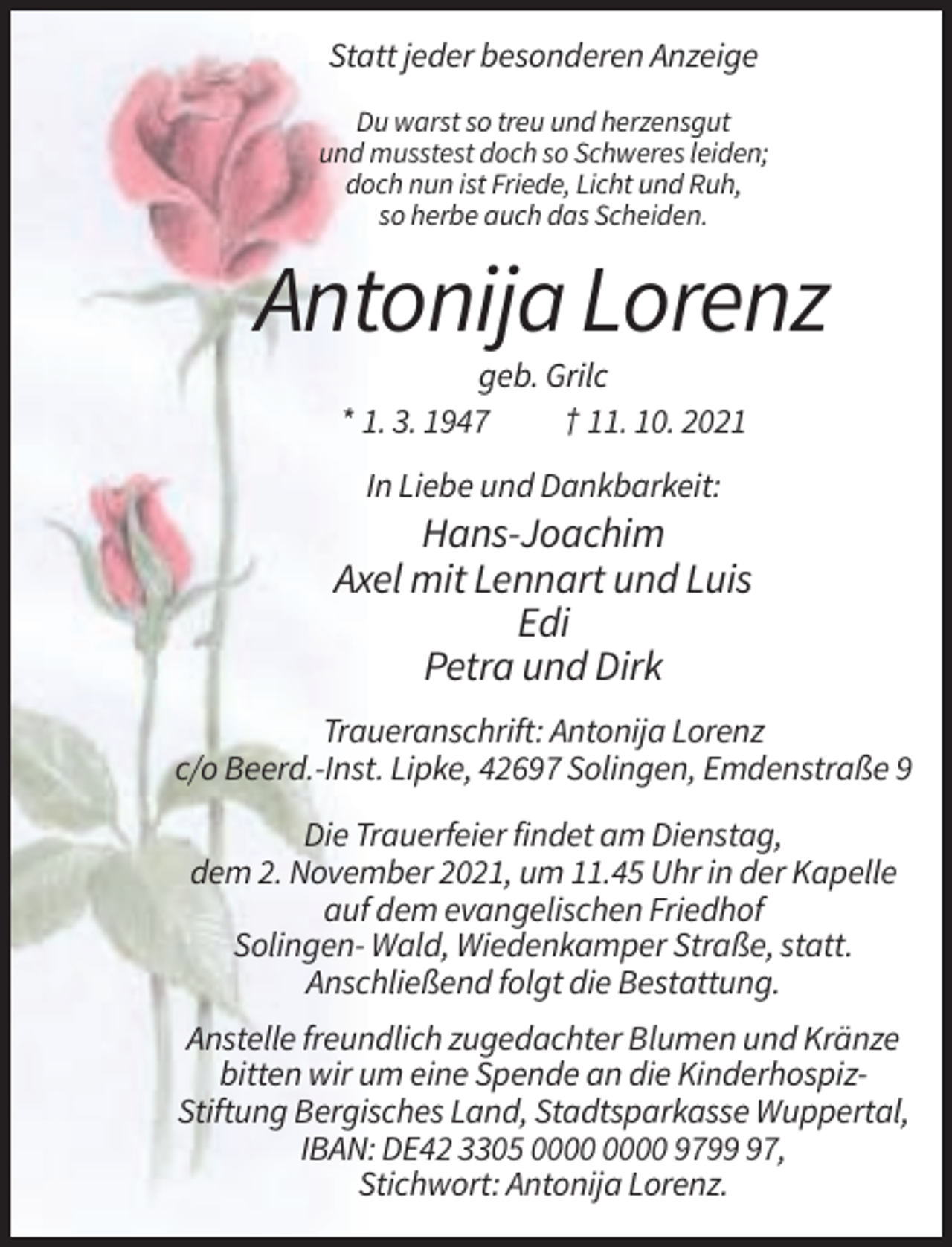 <p>Statt jeder besonderen Anzeige<br />Du warst so treu und herzensgut<br />und musstest doch so Schweres leiden;<br />doch nun ist Friede, Licht und Ruh,<br />so herbe auch das Scheiden.</p><p>Antonija Lorenz<br />geb. Grilc<br />* 1. 3. 1947<br />† 11. 10. 2021<br />In Liebe und Dankbarkeit:</p><p>Hans-Joachim<br />Axel mit Lennart und Luis<br />Edi<br />Petra und Dirk<br />Traueranschrift: Antonija Lorenz<br />c/o Beerd.-Inst. Lipke, 42697 Solingen, Emdenstraße 9<br />Die Trauerfeier findet am Dienstag,<br />dem 2. November 2021, um 11.45 Uhr in der Kapelle<br />auf dem evangelischen Friedhof<br />Solingen- Wald, Wiedenkamper Straße, statt.<br />Anschließend folgt die Bestattung.<br />Anstelle freundlich zugedachter Blumen und Kränze<br />bitten wir um eine Spende an die KinderhospizStiftung Bergisches Land, Stadtsparkasse Wuppertal,<br />IBAN: DE42 3305 9797,<br />Stichwort: Antonija Lorenz.</p>