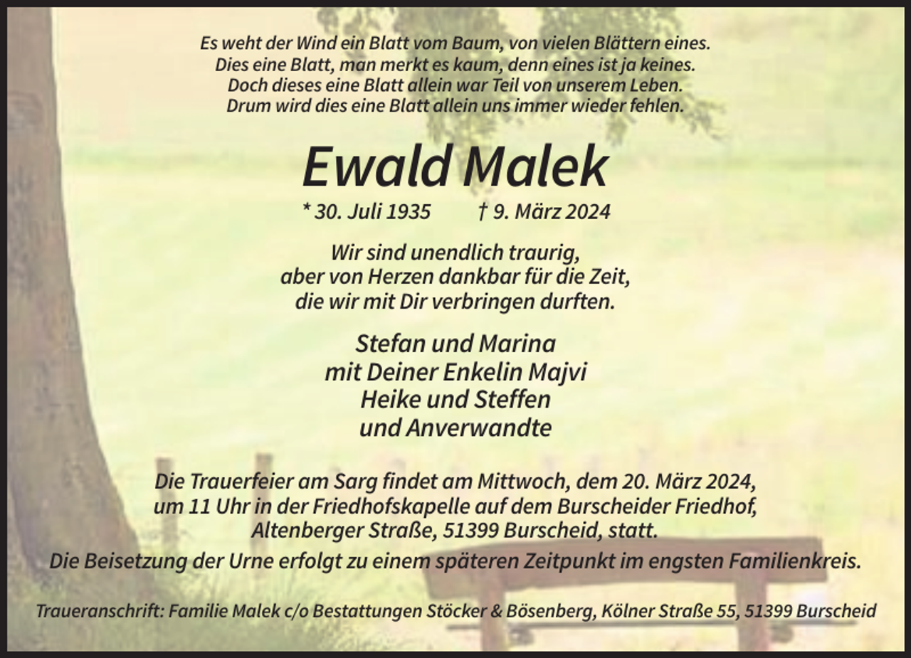 <p>Es weht der Wind ein Blatt vom Baum, von vielen Blättern eines.<br />Dies eine Blatt, man merkt es kaum, denn eines ist ja keines.<br />Doch dieses eine Blatt allein war Teil von unserem Leben.<br />Drum wird dies eine Blatt allein uns immer wieder fehlen.</p><p>Ewald Malek<br />* 30. Juli 1935</p><p>† 9. März 2024</p><p>Wir sind unendlich traurig,<br />aber von Herzen dankbar für die Zeit,<br />die wir mit Dir verbringen durften.</p><p>Stefan und Marina<br />mit Deiner Enkelin Majvi<br />Heike und Steffen<br />und Anverwandte<br />Die Trauerfeier am Sarg findet am Mittwoch, dem 20. März 2024,<br />um 11 Uhr in der Friedhofskapelle auf dem Burscheider Friedhof,<br />Altenberger Straße, 51399 Burscheid, statt.<br />Die Beisetzung der Urne erfolgt zu einem späteren Zeitpunkt im engsten Familienkreis.<br />Traueranschrift: Familie Malek c/o Bestattungen Stöcker &amp; Bösenberg, Kölner Straße 55, 51399 Burscheid</p>