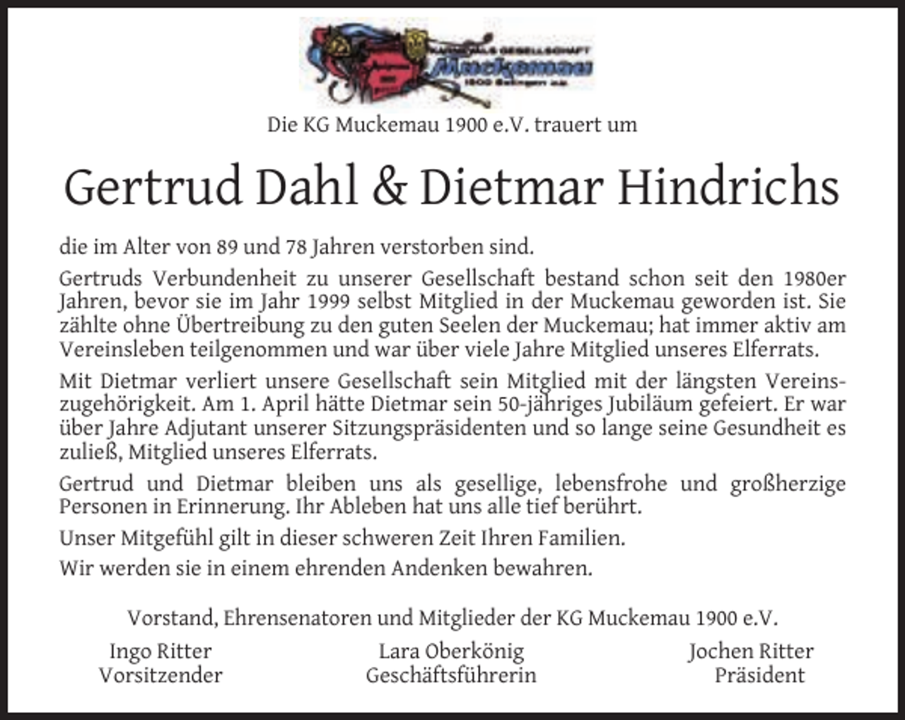 <p>Die KG Muckemau 1900 e.V. trauert um</p><p>Gertrud Dahl &amp; Dietmar Hindrichs<br />die im Alter von 89 und 78 Jahren verstorben sind.<br />Gertruds Verbundenheit zu unserer Gesellschaft bestand schon seit den 1980er<br />Jahren, bevor sie im Jahr 1999 selbst Mitglied in der Muckemau geworden ist. Sie<br />zählte ohne Übertreibung zu den guten Seelen der Muckemau; hat immer aktiv am<br />Vereinsleben teilgenommen und war über viele Jahre Mitglied unseres Elferrats.<br />Mit Dietmar verliert unsere Gesellschaft sein Mitglied mit der längsten Vereinszugehörigkeit. Am 1. April hätte Dietmar sein 50-jähriges Jubiläum gefeiert. Er war<br />über Jahre Adjutant unserer Sitzungspräsidenten und so lange seine Gesundheit es<br />zuließ, Mitglied unseres Elferrats.<br />Gertrud und Dietmar bleiben uns als gesellige, lebensfrohe und großherzige<br />Personen in Erinnerung. Ihr Ableben hat uns alle tief berührt.<br />Unser Mitgefühl gilt in dieser schweren Zeit Ihren Familien.<br />Wir werden sie in einem ehrenden Andenken bewahren.<br />Vorstand, Ehrensenatoren und Mitglieder der KG Muckemau 1900 e.V.<br />Ingo Ritter<br />Lara Oberkönig<br />Jochen Ritter<br />Vorsitzender<br />Geschäftsführerin<br />Präsident</p>