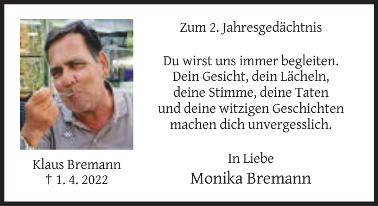 <p>Zum 2. Jahresgedächtnis<br />Du wirst uns immer begleiten.<br />Dein Gesicht, dein Lächeln,<br />deine Stimme, deine Taten<br />und deine witzigen Geschichten<br />machen dich unvergesslich.<br />In Liebe<br />Klaus Bremann<br />† 1. 4. 2022</p><p>Monika Bremann</p>