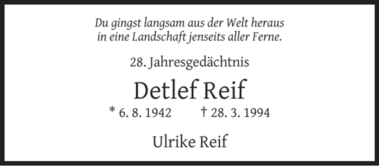 <p>Du gingst langsam aus der Welt heraus<br />in eine Landschaft jenseits aller Ferne.</p><p>28. Jahresgedächtnis</p><p>Detlef Reif<br />* 6. 8. 1942</p><p>† 28. 3. 1994</p><p>Ulrike Reif</p>