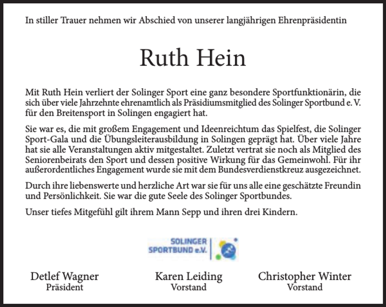 <p>In stiller Trauer nehmen wir Abschied von unserer langjährigen Ehrenpräsidentin</p><p>Ruth Hein<br />Mit Ruth Hein verliert der Solinger Sport eine ganz besondere Sportfunktionärin, die<br />sich über viele Jahrzehnte ehrenamtlich als Präsidiumsmitglied des Solinger Sportbund e. V.<br />für den Breitensport in Solingen engagiert hat.<br />Sie war es, die mit großem Engagement und Ideenreichtum das Spielfest, die Solinger<br />Sport-Gala und die Übungsleiterausbildung in Solingen geprägt hat. Über viele Jahre<br />hat sie alle Veranstaltungen aktiv mitgestaltet. Zuletzt vertrat sie noch als Mitglied des<br />Seniorenbeirats den Sport und dessen positive Wirkung für das Gemeinwohl. Für ihr<br />außerordentliches Engagement wurde sie mit dem Bundesverdienstkreuz ausgezeichnet.<br />Durch ihre liebenswerte und herzliche Art war sie für uns alle eine geschätzte Freundin<br />und Persönlichkeit. Sie war die gute Seele des Solinger Sportbundes.<br />Unser tiefes Mitgefühl gilt ihrem Mann Sepp und ihren drei Kindern.</p><p>Detlef Wagner<br />Präsident</p><p>Karen Leiding<br />Vorstand</p><p>Christopher Winter<br />Vorstand</p>