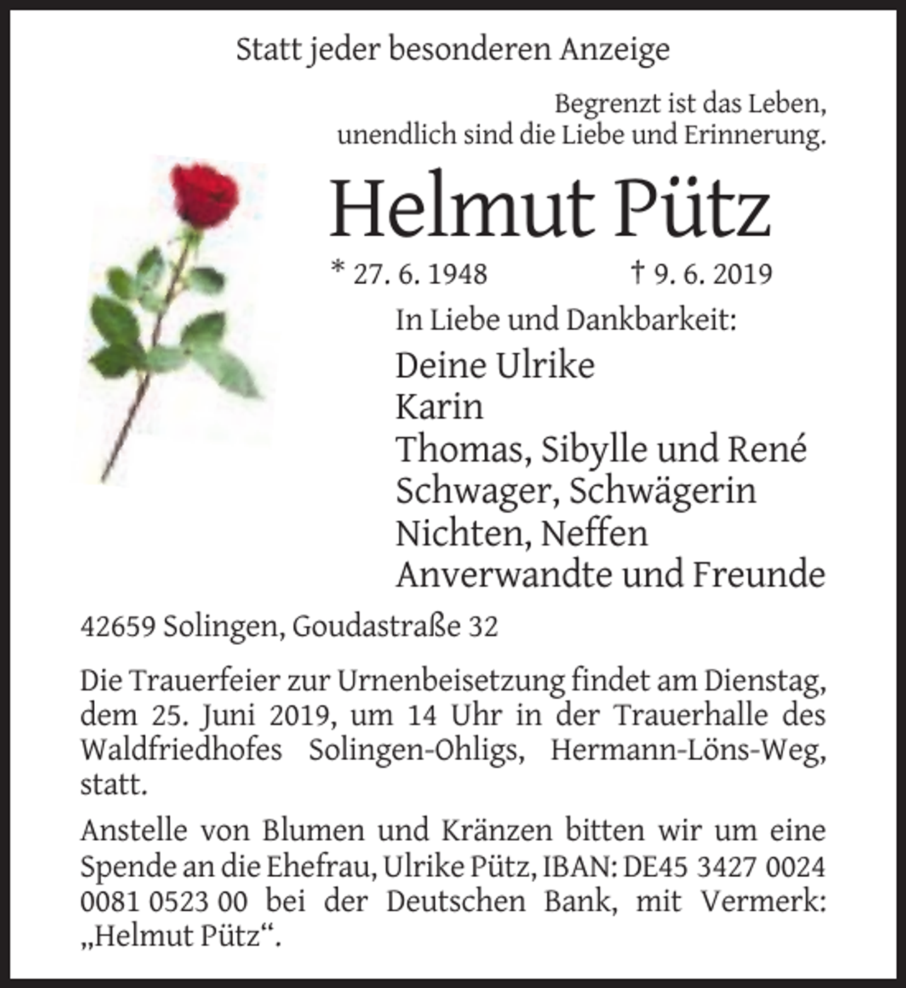 <p>Statt jeder besonderen Anzeige<br />Begrenzt ist das Leben,<br />unendlich sind die Liebe und Erinnerung.</p><p>Helmut Pütz<br />* 27. 6. 1948<br />† 9. 6. 2019<br />In Liebe und Dankbarkeit:</p><p>Deine Ulrike<br />Karin<br />Thomas, Sibylle und René<br />Schwager, Schwägerin<br />Nichten, Neffen<br />Anverwandte und Freunde<br />42659 Solingen, Goudastraße 32<br />Die Trauerfeier zur Urnenbeisetzung findet am Dienstag,<br />dem 25. Juni 2019, um 14 Uhr in der Trauerhalle des<br />Waldfriedhofes Solingen-Ohligs, Hermann-Löns-Weg,<br />statt.<br />Anstelle von Blumen und Kränzen bitten wir um eine<br />Spende an die Ehefrau, Ulrike Pütz, IBAN: DE45 3427 0024<br />0081 0523 00 bei der Deutschen Bank, mit Vermerk:<br />„Helmut Pütz“.</p>