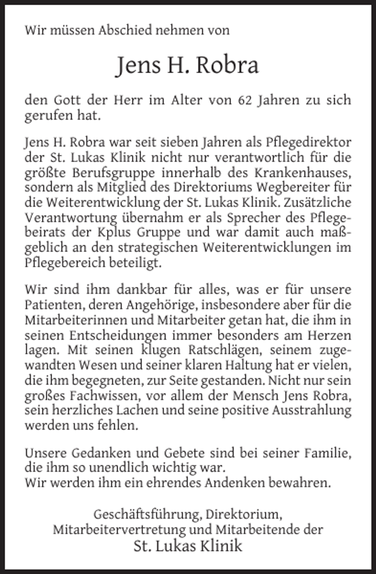 <p>Wir müssen Abschied nehmen von</p><p>Jens H. Robra<br />den Gott der Herr im Alter von 62 Jahren zu sich<br />gerufen hat.<br />Jens H. Robra war seit sieben Jahren als Pﬂegedirektor<br />der St. Lukas Klinik nicht nur verantwortlich für die<br />größte Berufsgruppe innerhalb des Krankenhauses,<br />sondern als Mitglied des Direktoriums Wegbereiter für<br />die Weiterentwicklung der St. Lukas Klinik. Zusätzliche<br />Verantwortung übernahm er als Sprecher des Pﬂegebeirats der Kplus Gruppe und war damit auch maßgeblich an den strategischen Weiterentwicklungen im<br />Pﬂegebereich beteiligt.<br />Wir sind ihm dankbar für alles, was er für unsere<br />Patienten, deren Angehörige, insbesondere aber für die<br />Mitarbeiterinnen und Mitarbeiter getan hat, die ihm in<br />seinen Entscheidungen immer besonders am Herzen<br />lagen. Mit seinen klugen Ratschlägen, seinem zugewandten Wesen und seiner klaren Haltung hat er vielen,<br />die ihm begegneten, zur Seite gestanden. Nicht nur sein<br />großes Fachwissen, vor allem der Mensch Jens Robra,<br />sein herzliches Lachen und seine positive Ausstrahlung<br />werden uns fehlen.<br />Unsere Gedanken und Gebete sind bei seiner Familie,<br />die ihm so unendlich wichtig war.<br />Wir werden ihm ein ehrendes Andenken bewahren.<br />Geschäftsführung, Direktorium,<br />Mitarbeitervertretung und Mitarbeitende der</p><p>St. Lukas Klinik</p>