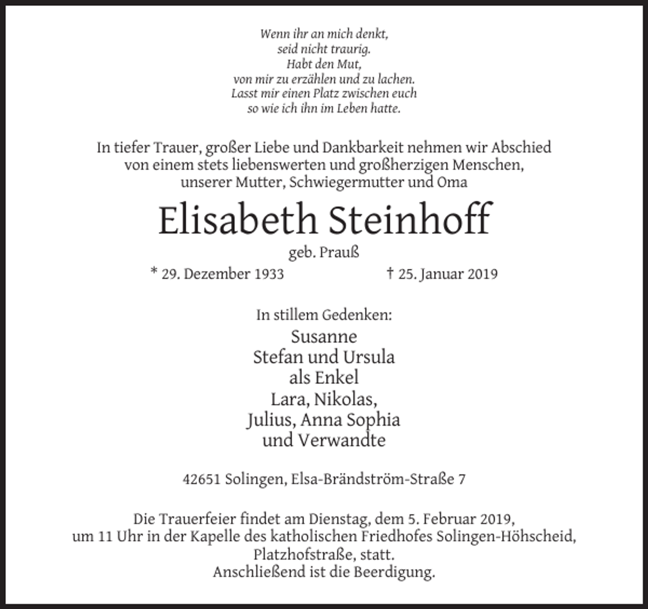 <p>Wenn ihr an mich denkt,<br />seid nicht traurig.<br />Habt den Mut,<br />von mir zu erzählen und zu lachen.<br />Lasst mir einen Platz zwischen euch<br />so wie ich ihn im Leben hatte.</p><p>In tiefer Trauer, großer Liebe und Dankbarkeit nehmen wir Abschied<br />von einem stets liebenswerten und großherzigen Menschen,<br />unserer Mutter, Schwiegermutter und Oma</p><p>Elisabeth Steinhoff<br />geb. Prauß<br />* 29. Dezember 1933</p><p>† 25. Januar 2019</p><p>In stillem Gedenken:</p><p>Susanne<br />Stefan und Ursula<br />als Enkel<br />Lara, Nikolas,<br />Julius, Anna Sophia<br />und Verwandte<br />42651 Solingen, Elsa-Brändström-Straße 7<br />Die Trauerfeier findet am Dienstag, dem 5. Februar 2019,<br />um 11 Uhr in der Kapelle des katholischen Friedhofes Solingen-Höhscheid,<br />Platzhofstraße, statt.<br />Anschließend ist die Beerdigung.</p>