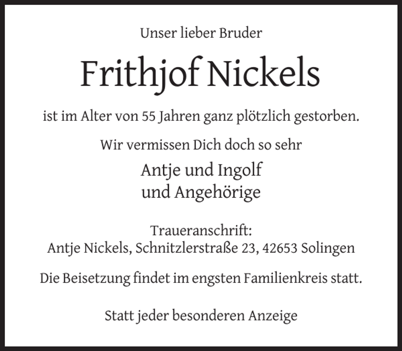 <p>Unser lieber Bruder</p><p>Frithjof Nickels<br />ist im Alter von 55 Jahren ganz plötzlich gestorben.<br />Wir vermissen Dich doch so sehr</p><p>Antje und Ingolf<br />und Angehörige<br />Traueranschrift:<br />Antje Nickels, Schnitzlerstraße 23, 42653 Solingen<br />Die Beisetzung findet im engsten Familienkreis statt.<br />Statt jeder besonderen Anzeige</p>
