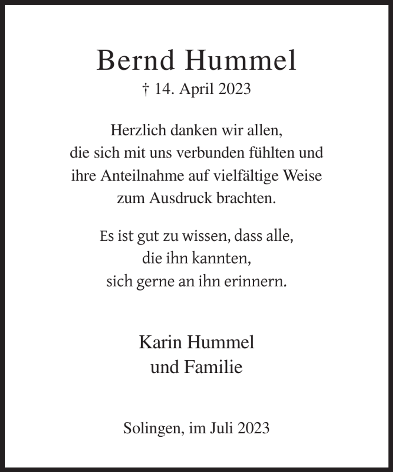 <p>Bernd Hummel<br />† 14. April 2023<br />Herzlich danken wir allen,<br />die sich mit uns verbunden fühlten und<br />ihre Anteilnahme auf vielfältige Weise<br />zum Ausdruck brachten.<br />Es ist gut zu wissen, dass alle,<br />die ihn kannten,<br />sich gerne an ihn erinnern.</p><p>Karin Hummel<br />und Familie<br />Solingen, im Juli 2023</p>