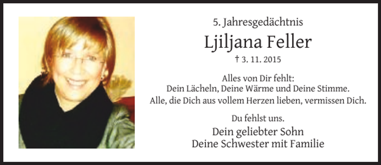 <p>5. Jahresgedächtnis</p><p>Ljiljana Feller<br />† 3. 11. 2015<br />Alles von Dir fehlt:<br />Dein Lächeln, Deine Wärme und Deine Stimme.<br />Alle, die Dich aus vollem Herzen lieben, vermissen Dich.<br />Du fehlst uns.</p><p>Dein geliebter Sohn<br />Deine Schwester mit Familie</p>