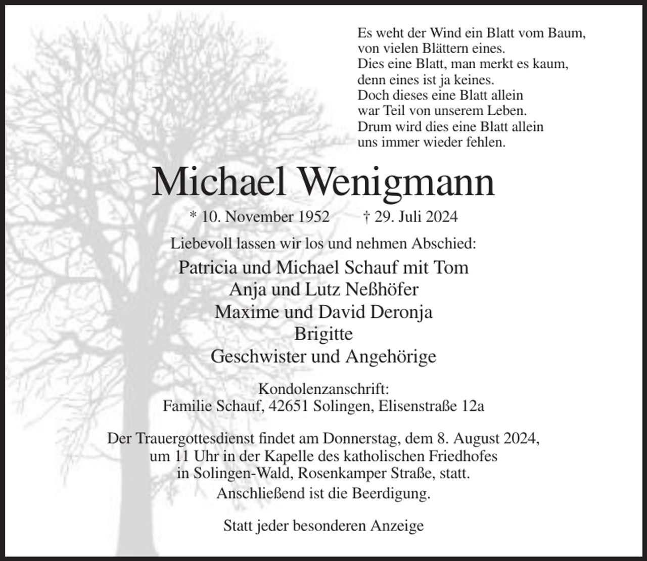 <p>Es weht der Wind ein Blatt vom Baum,<br />von vielen Blättern eines.<br />Dies eine Blatt, man merkt es kaum,<br />denn eines ist ja keines.<br />Doch dieses eine Blatt allein<br />war Teil von unserem Leben.<br />Drum wird dies eine Blatt allein<br />uns immer wieder fehlen.</p><p>Michael Wenigmann<br />* 10. November 1952</p><p>† 29. Juli 2024</p><p>Liebevoll lassen wir los und nehmen Abschied:</p><p>Patricia und Michael Schauf mit Tom<br />Anja und Lutz Neßhöfer<br />Maxime und David Deronja<br />Brigitte<br />Geschwister und Angehörige<br />Kondolenzanschrift:<br />Familie Schauf, 42651 Solingen, Elisenstraße 12a<br />Der Trauergottesdienst findet am Donnerstag, dem 8. August 2024,<br />um 11 Uhr in der Kapelle des katholischen Friedhofes<br />in Solingen-Wald, Rosenkamper Straße, statt.<br />Anschließend ist die Beerdigung.<br />Statt jeder besonderen Anzeige</p>