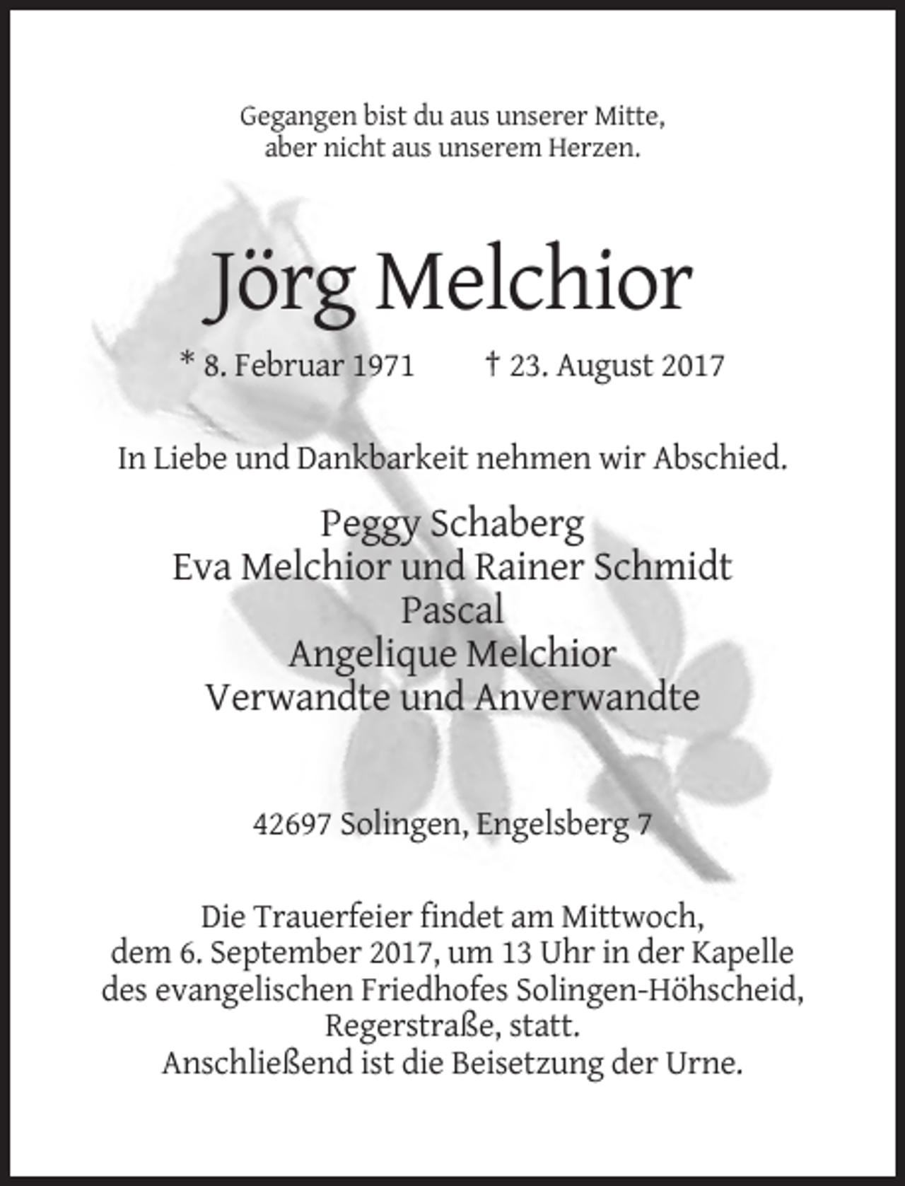 <p>Gegangen bist du aus unserer Mitte,<br />aber nicht aus unserem Herzen.</p><p>Jörg Melchior<br />* 8. Februar 1971</p><p>† 23. August 2017</p><p>In Liebe und Dankbarkeit nehmen wir Abschied.</p><p>Peggy Schaberg<br />Eva Melchior und Rainer Schmidt<br />Pascal<br />Angelique Melchior<br />Verwandte und Anverwandte</p><p>42697 Solingen, Engelsberg 7<br />Die Trauerfeier findet am Mittwoch,<br />dem 6. September 2017, um 13 Uhr in der Kapelle<br />des evangelischen Friedhofes Solingen-Höhscheid,<br />Regerstraße, statt.<br />Anschließend ist die Beisetzung der Urne.</p>