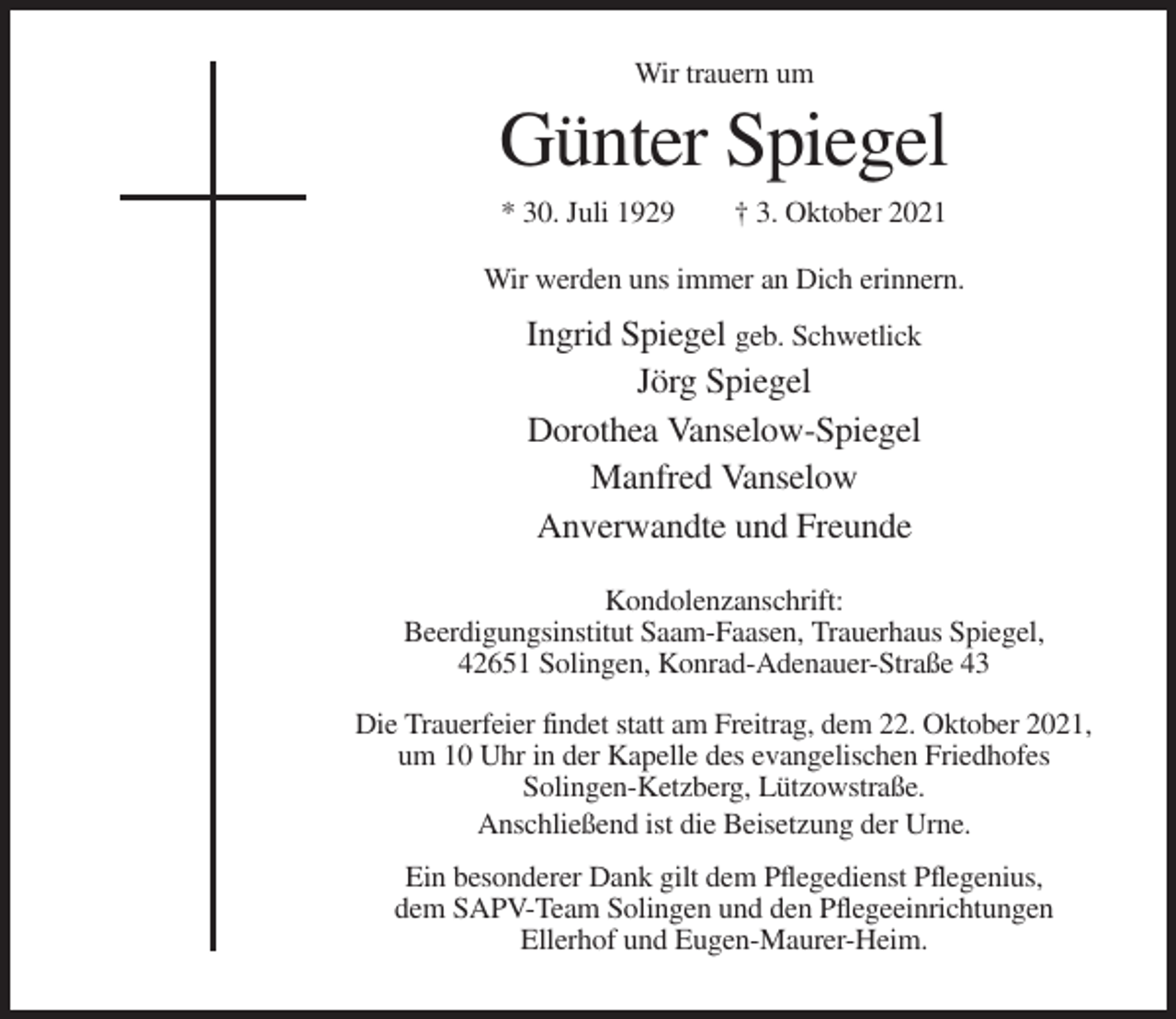 <p>Wir trauern um</p><p>Günter Spiegel<br />* 30. Juli 1929</p><p>† 3. Oktober 2021</p><p>Wir werden uns immer an Dich erinnern.</p><p>Ingrid Spiegel geb. Schwetlick<br />Jörg Spiegel<br />Dorothea Vanselow-Spiegel<br />Manfred Vanselow<br />Anverwandte und Freunde<br />Kondolenzanschrift:<br />Beerdigungsinstitut Saam-Faasen, Trauerhaus Spiegel,<br />42651 Solingen, Konrad-Adenauer-Straße 43<br />Die Trauerfeier findet statt am Freitrag, dem 22. Oktober 2021,<br />um 10 Uhr in der Kapelle des evangelischen Friedhofes<br />Solingen-Ketzberg, Lützowstraße.<br />Anschließend ist die Beisetzung der Urne.<br />Ein besonderer Dank gilt dem Pflegedienst Pflegenius,<br />dem SAPV-Team Solingen und den Pflegeeinrichtungen<br />Ellerhof und Eugen-Maurer-Heim.</p>