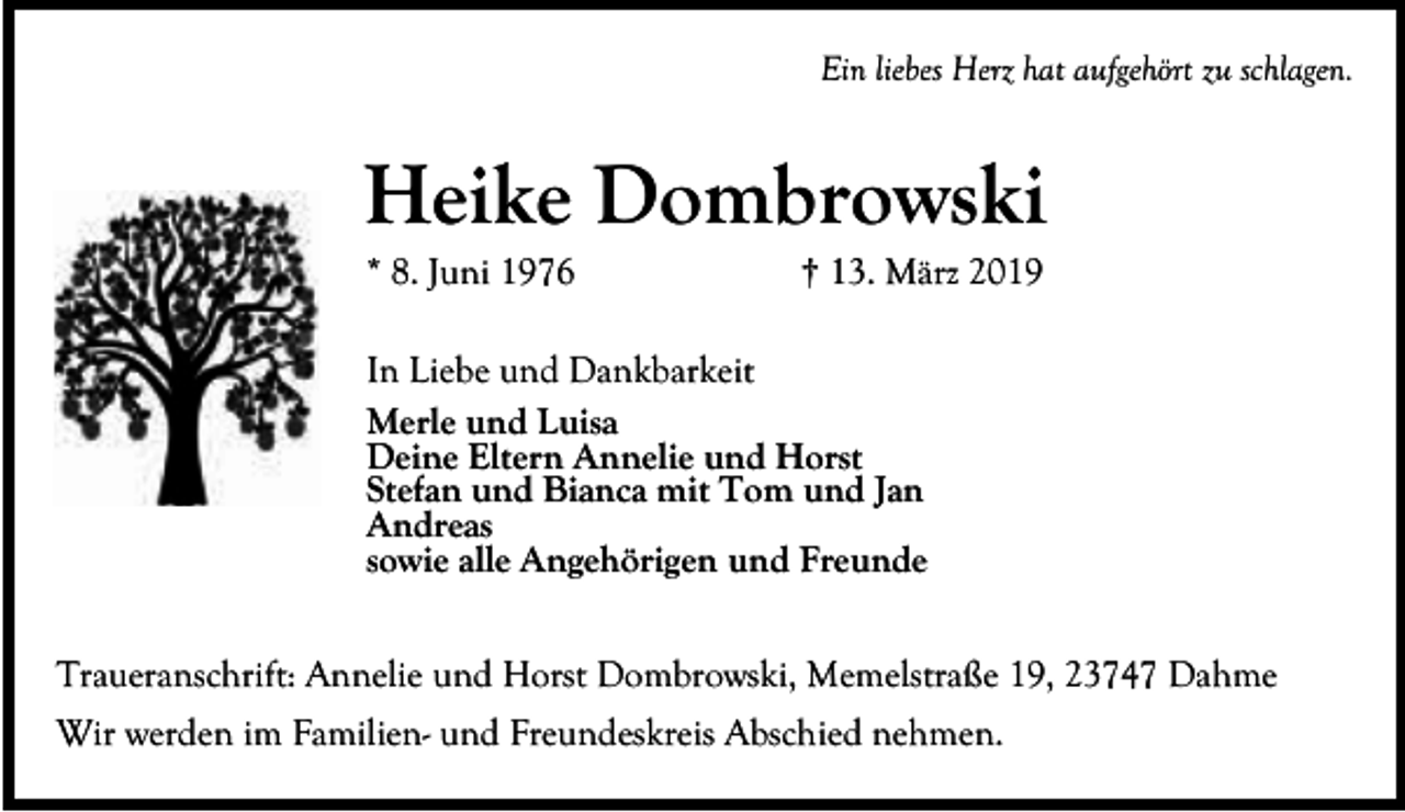 <p>Ein liebes Herz hat aufgehört zu schlagen.</p><p>Heike Dombrowski<br />* 8. Juni 1976</p><p>† 13. März 2019</p><p>In Liebe und Dankbarkeit<br />Merle und Luisa<br />Deine Eltern Annelie und Horst<br />Stefan und Bianca mit Tom und Jan<br />Andreas<br />sowie alle Angehörigen und Freunde<br />Traueranschrift: Annelie und Horst Dombrowski, Memelstraße 19, 23747 Dahme<br />Wir werden im Familien- und Freundeskreis Abschied nehmen.</p>