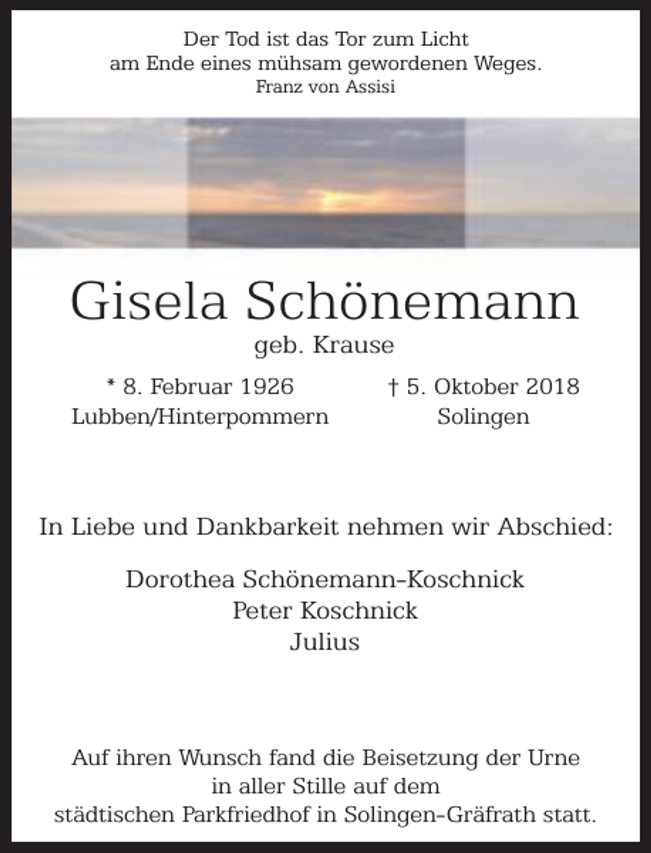 <p>Der Tod ist das Tor zum Licht<br />am Ende eines mühsam gewordenen Weges.<br />Franz von Assisi</p><p>Gisela Schönemann<br />geb. Krause</p><p>* 8. Februar 1926<br />Lubben/Hinterpommern</p><p>† 5. Oktober 2018<br />Solingen</p><p>In Liebe und Dankbarkeit nehmen wir Abschied:<br />Dorothea Schönemann-Koschnick<br />Peter Koschnick<br />Julius</p><p>Auf ihren Wunsch fand die Beisetzung der Urne<br />in aller Stille auf dem<br />städtischen Parkfriedhof in Solingen-Gräfrath statt.</p>