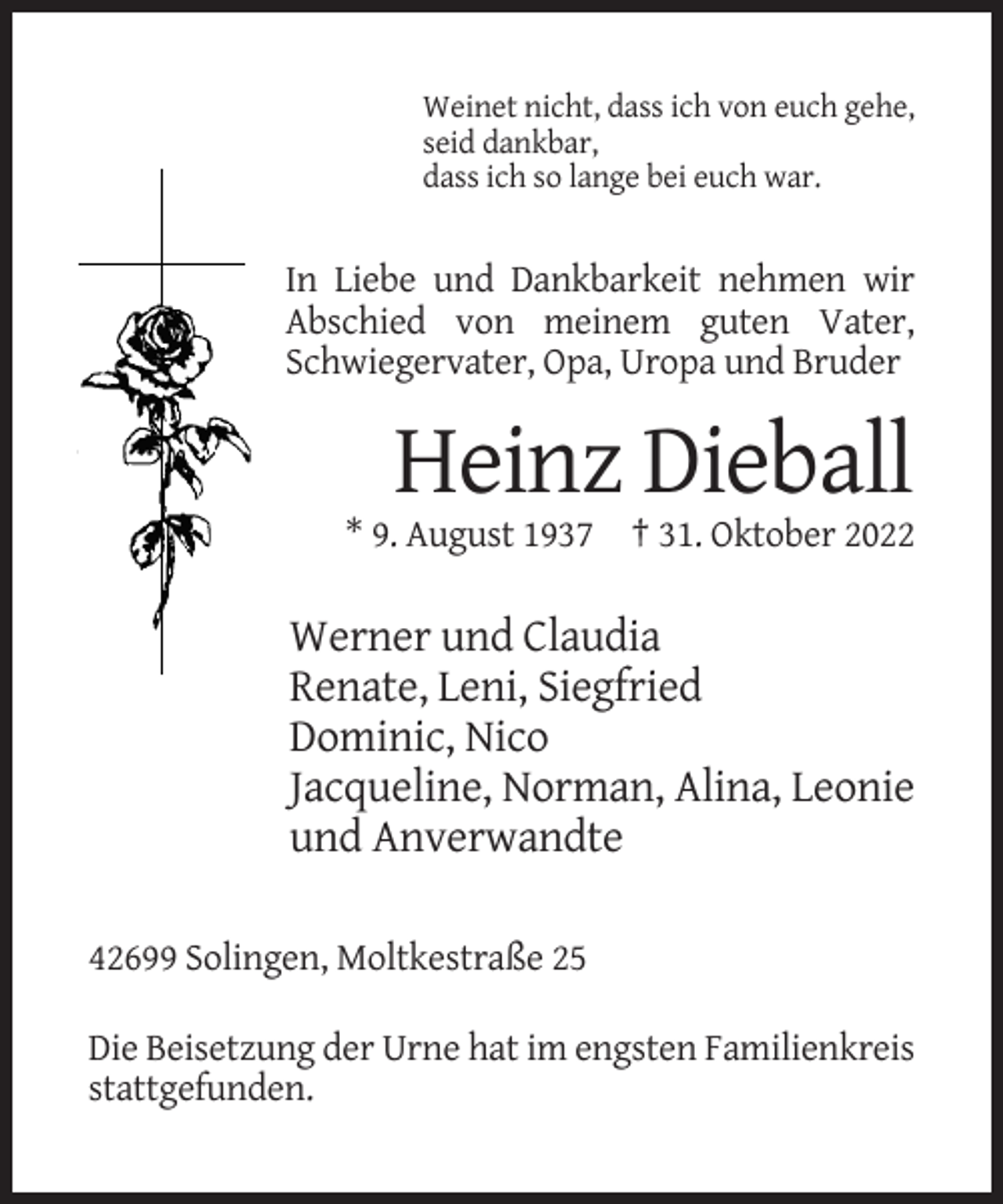 <p>Weinet nicht, dass ich von euch gehe,<br />seid dankbar,<br />dass ich so lange bei euch war.</p><p>In Liebe und Dankbarkeit nehmen wir<br />Abschied von meinem guten Vater,<br />Schwiegervater, Opa, Uropa und Bruder</p><p>Heinz Dieball<br />* 9. August 1937 † 31. Oktober 2022</p><p>Werner und Claudia<br />Renate, Leni, Siegfried<br />Dominic, Nico<br />Jacqueline, Norman, Alina, Leonie<br />und Anverwandte<br />42699 Solingen, Moltkestraße 25<br />Die Beisetzung der Urne hat im engsten Familienkreis<br />stattgefunden.</p>