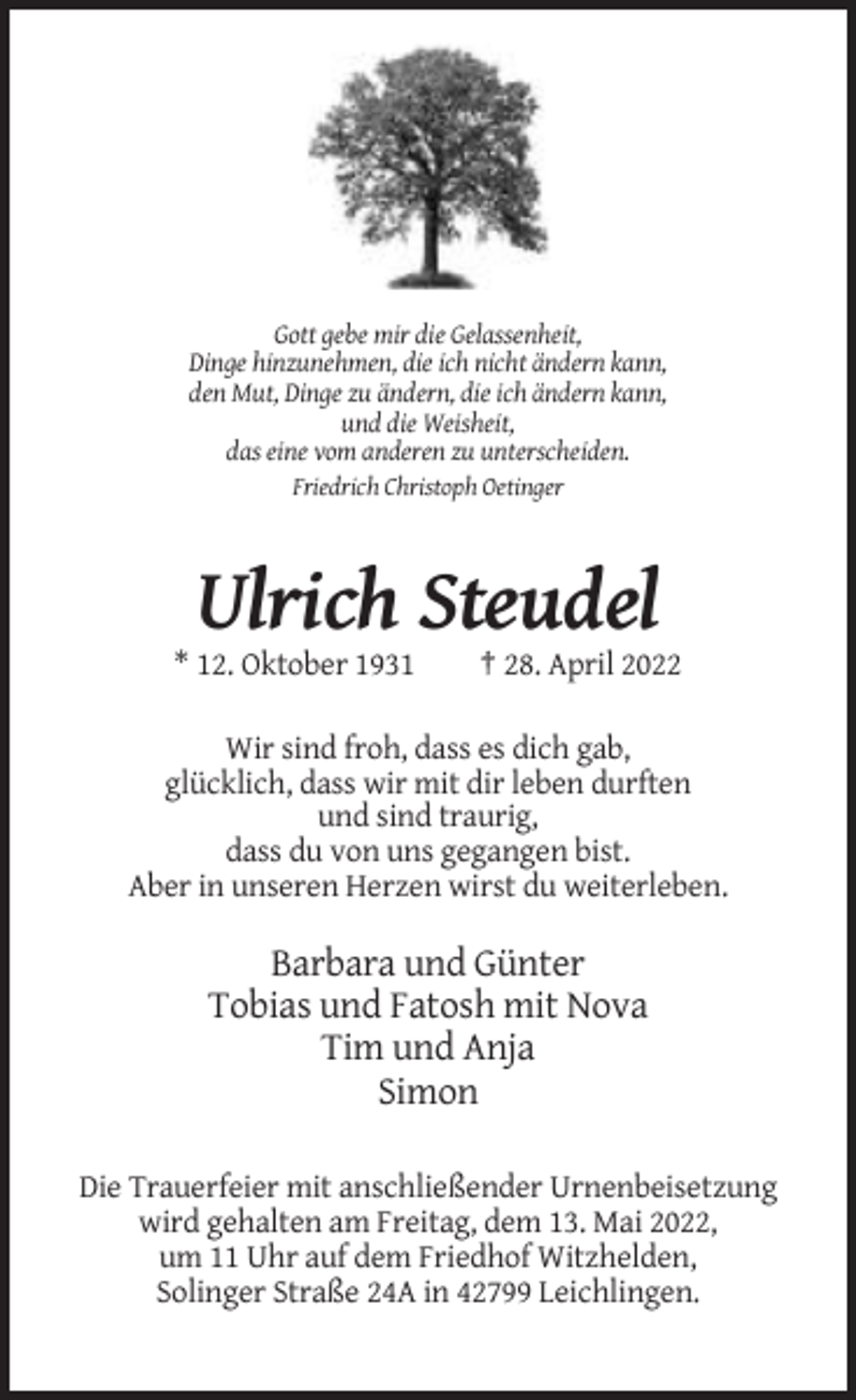 <p>Gott gebe mir die Gelassenheit,<br />Dinge hinzunehmen, die ich nicht ändern kann,<br />den Mut, Dinge zu ändern, die ich ändern kann,<br />und die Weisheit,<br />das eine vom anderen zu unterscheiden.<br />Friedrich Christoph Oetinger</p><p>Ulrich Steudel<br />* 12. Oktober 1931</p><p>† 28. April 2022</p><p>Wir sind froh, dass es dich gab,<br />glücklich, dass wir mit dir leben durften<br />und sind traurig,<br />dass du von uns gegangen bist.<br />Aber in unseren Herzen wirst du weiterleben.</p><p>Barbara und Günter<br />Tobias und Fatosh mit Nova<br />Tim und Anja<br />Simon<br />Die Trauerfeier mit anschließender Urnenbeisetzung<br />wird gehalten am Freitag, dem 13. Mai 2022,<br />um 11 Uhr auf dem Friedhof Witzhelden,<br />Solinger Straße 24A in 42799 Leichlingen.</p>