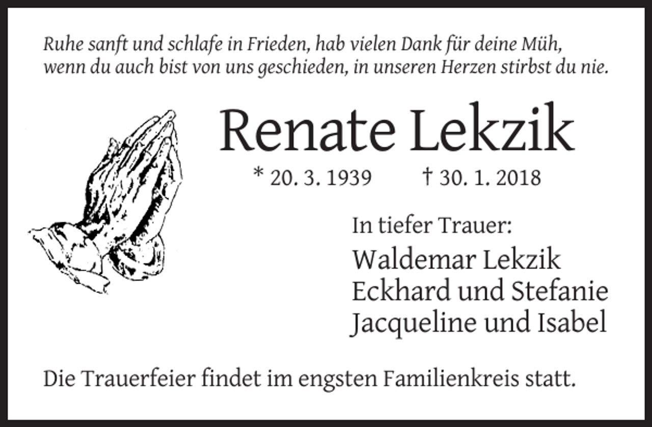 <p>Ruhe sanft und schlafe in Frieden, hab vielen Dank für deine Müh,<br />wenn du auch bist von uns geschieden, in unseren Herzen stirbst du nie.</p><p>Renate Lekzik<br />* 20. 3. 1939</p><p>† 30. 1. 2018</p><p>In tiefer Trauer:</p><p>Waldemar Lekzik<br />Eckhard und Stefanie<br />Jacqueline und Isabel<br />Die Trauerfeier findet im engsten Familienkreis statt.</p>