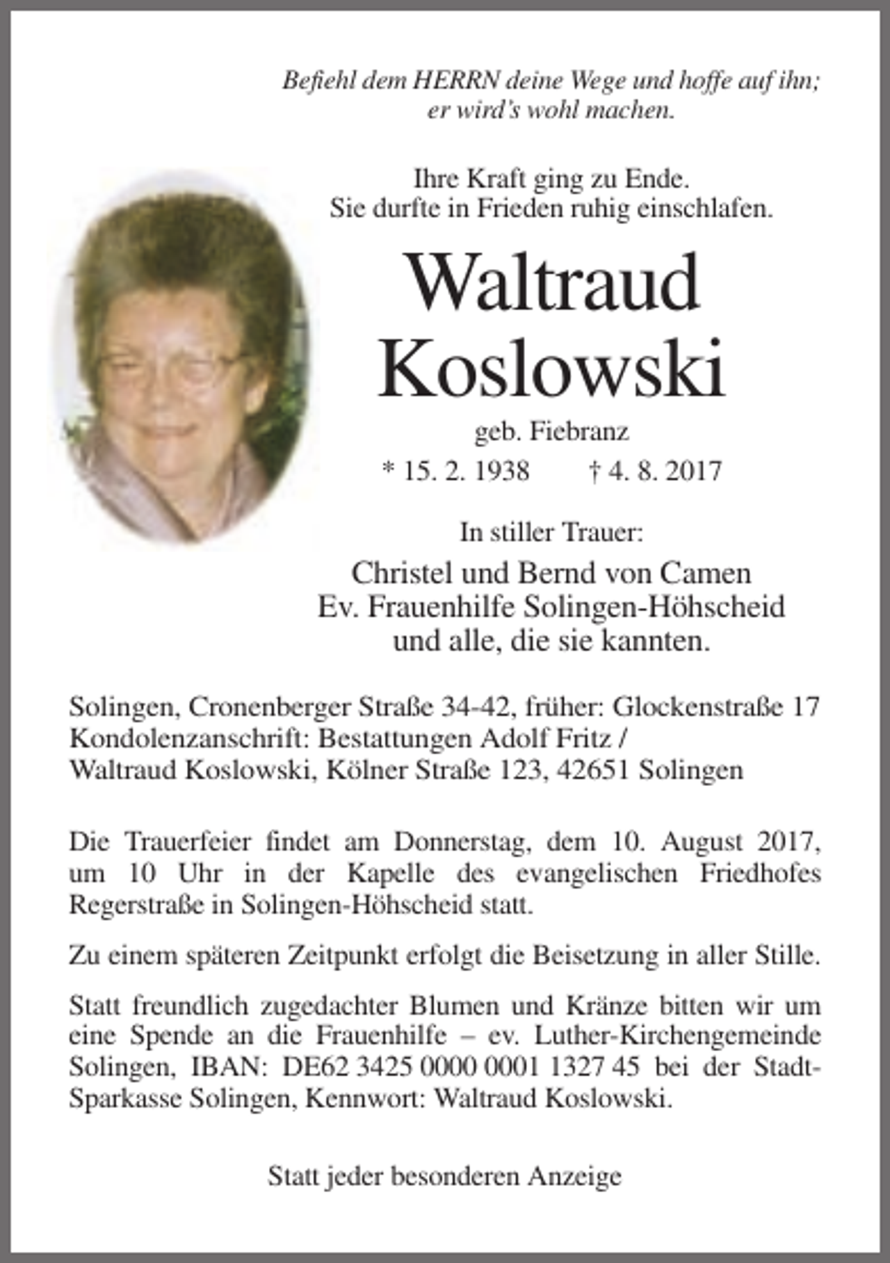 <p>Befiehl dem HERRN deine Wege und hoffe auf ihn;<br />er wird’s wohl machen.</p><p>Ihre Kraft ging zu Ende.<br />Sie durfte in Frieden ruhig einschlafen.</p><p>Waltraud<br />Koslowski<br />geb. Fiebranz<br />* 15. 2. 1938<br />† 4. 8. 2017<br />In stiller Trauer:</p><p>Christel und Bernd von Camen<br />Ev. Frauenhilfe Solingen-Höhscheid<br />und alle, die sie kannten.<br />Solingen, Cronenberger Straße 34-42, früher: Glockenstraße 17<br />Kondolenzanschrift: Bestattungen Adolf Fritz /<br />Waltraud Koslowski, Kölner Straße 123, 42651 Solingen<br />Die Trauerfeier findet am Donnerstag, dem 10. August 2017,<br />um 10 Uhr in der Kapelle des evangelischen Friedhofes<br />Regerstraße in Solingen-Höhscheid statt.<br />Zu einem späteren Zeitpunkt erfolgt die Beisetzung in aller Stille.<br />Statt freundlich zugedachter Blumen und Kränze bitten wir um<br />eine Spende an die Frauenhilfe – ev. Luther-Kirchengemeinde<br />Solingen, IBAN: DE62 3425 0327 45 bei der StadtSparkasse Solingen, Kennwort: Waltraud Koslowski.<br />Statt jeder besonderen Anzeige</p>