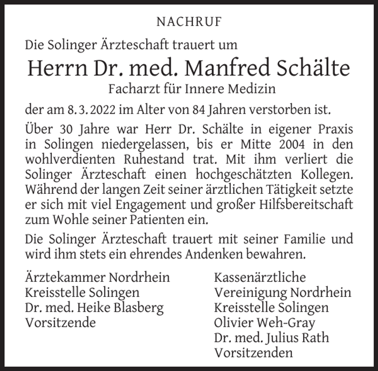 <p>NACHRUF<br />Die Solinger Ärzteschaft trauert um</p><p>Herrn Dr. med. Manfred Schälte</p><p>Facharzt für Innere Medizin<br />der am 8. 3. 2022 im Alter von 84 Jahren verstorben ist.<br />Über 30 Jahre war Herr Dr. Schälte in eigener Praxis<br />in Solingen niedergelassen, bis er Mitte 2004 in den<br />wohlverdienten Ruhestand trat. Mit ihm verliert die<br />Solinger Ärzteschaft einen hochgeschätzten Kollegen.<br />Während der langen Zeit seiner ärztlichen Tätigkeit setzte<br />er sich mit viel Engagement und großer Hilfsbereitschaft<br />zum Wohle seiner Patienten ein.<br />Die Solinger Ärzteschaft trauert mit seiner Familie und<br />wird ihm stets ein ehrendes Andenken bewahren.<br />Ärztekammer Nordrhein<br />Kreisstelle Solingen<br />Dr. med. Heike Blasberg<br />Vorsitzende</p><p>Kassenärztliche<br />Vereinigung Nordrhein<br />Kreisstelle Solingen<br />Olivier Weh-Gray<br />Dr. med. Julius Rath<br />Vorsitzenden</p>