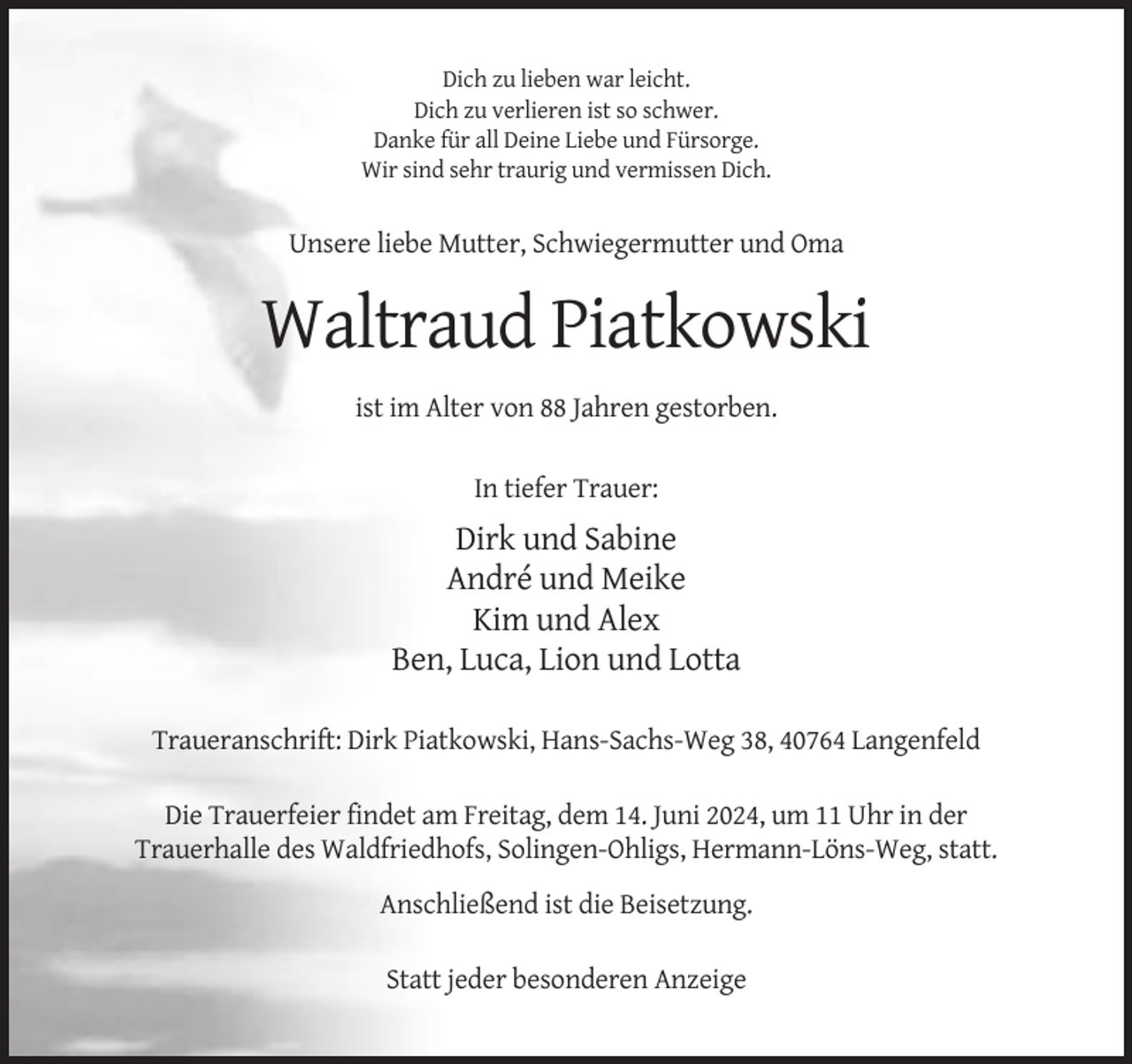 <p>Dich zu lieben war leicht.<br />Dich zu verlieren ist so schwer.<br />Danke für all Deine Liebe und Fürsorge.<br />Wir sind sehr traurig und vermissen Dich.</p><p>Unsere liebe Mutter, Schwiegermutter und Oma</p><p>Waltraud Piatkowski<br />ist im Alter von 88 Jahren gestorben.<br />In tiefer Trauer:</p><p>Dirk und Sabine<br />André und Meike<br />Kim und Alex<br />Ben, Luca, Lion und Lotta<br />Traueranschrift: Dirk Piatkowski, Hans-Sachs-Weg 38, 40764 Langenfeld<br />Die Trauerfeier findet am Freitag, dem 14. Juni 2024, um 11 Uhr in der<br />Trauerhalle des Waldfriedhofs, Solingen-Ohligs, Hermann-Löns-Weg, statt.<br />Anschließend ist die Beisetzung.<br />Statt jeder besonderen Anzeige</p>