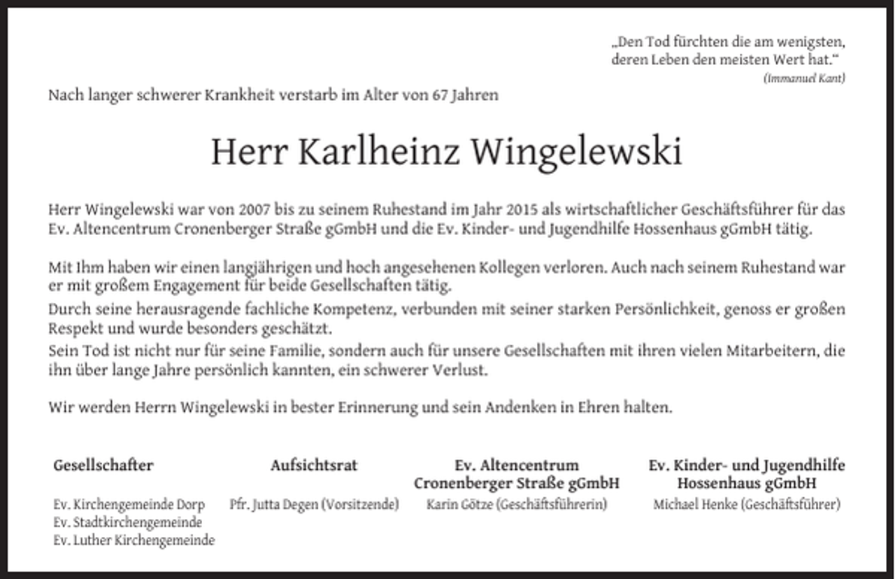 <p>„Den Tod fürchten die am wenigsten,</p><p>deren Leben den meisten Wert hat.“</p><p>(Immanuel Kant)</p><p>Nach langer schwerer Krankheit verstarb im Alter von 67 Jahren</p><p>Herr Karlheinz Wingelewski<br />Herr Wingelewski war von 2007 bis zu seinem Ruhestand im Jahr 2015 als wirtschaftlicher Geschäftsführer für das<br />Ev. Altencentrum Cronenberger Straße gGmbH und die Ev. Kinder- und Jugendhilfe Hossenhaus gGmbH tätig.<br />Mit Ihm haben wir einen langjährigen und hoch angesehenen Kollegen verloren. Auch nach seinem Ruhestand war<br />er mit großem Engagement für beide Gesellschaften tätig.<br />Durch seine herausragende fachliche Kompetenz, verbunden mit seiner starken Persönlichkeit, genoss er großen<br />Respekt und wurde besonders geschätzt.<br />Sein Tod ist nicht nur für seine Familie, sondern auch für unsere Gesellschaften mit ihren vielen Mitarbeitern, die<br />ihn über lange Jahre persönlich kannten, ein schwerer Verlust.<br />Wir werden Herrn Wingelewski in bester Erinnerung und sein Andenken in Ehren halten.<br />Gesellschafter</p><p>Aufsichtsrat</p><p>Ev. Kirchengemeinde Dorp<br />Pfr. Jutta Degen (Vorsitzende)<br />Ev. Stadtkirchengemeinde<br />Ev. Luther Kirchengemeinde</p><p>Ev. Altencentrum<br />Cronenberger Straße gGmbH</p><p>Ev. Kinder- und Jugendhilfe<br />Hossenhaus gGmbH</p><p>Karin Götze (Geschäftsführerin)</p><p>Michael Henke (Geschäftsführer)</p>