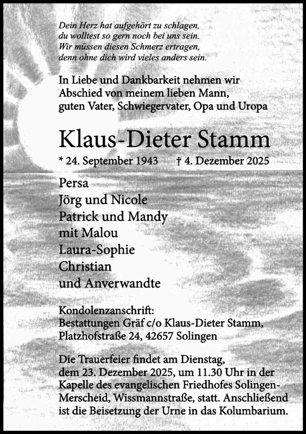 <p>Dein Herz hat aufgehört zu schlagen,<br />du wolltest so gern noch bei uns sein.<br />Wir müssen diesen Schmerz ertragen,<br />denn ohne dich wird vieles anders sein.</p><p>In Liebe und Dankbarkeit nehmen wir<br />Abschied von meinem lieben Mann,<br />guten Vater, Schwiegervater, Opa und Uropa</p><p>Klaus-Dieter Stamm<br />* 24. September 1943</p><p>† 4. Dezember 2025</p><p>Persa<br />Jörg und Nicole<br />Patrick und Mandy<br />mit Malou<br />Laura-Sophie<br />Christian<br />und Anverwandte<br />Kondolenzanschrift:<br />Bestattungen Gräf c/o Klaus-Dieter Stamm,<br />Platzhofstraße 24, 42657 Solingen<br />Die Trauerfeier findet am Dienstag,<br />dem 23. Dezember 2025, um 11.30 Uhr in der<br />Kapelle des evangelischen Friedhofes SolingenMerscheid, Wissmannstraße, statt. Anschließend<br />ist die Beisetzung der Urne in das Kolumbarium.</p>