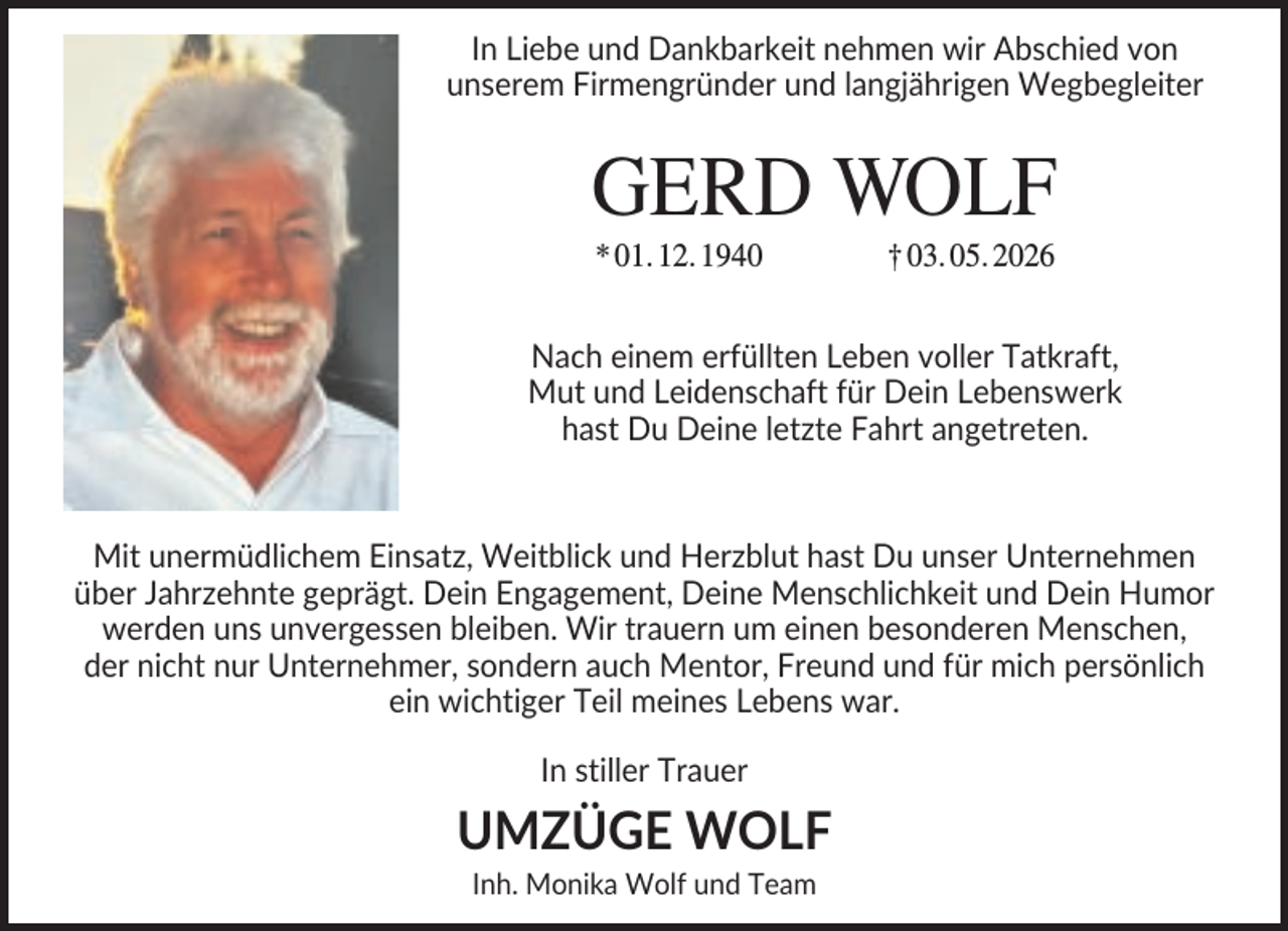 <p>In Liebe und Dankbarkeit nehmen wir Abschied von<br />unserem Firmengründer und langjährigen Wegbegleiter</p><p>GERD WOLF<br />* 01. 12. 1940</p><p>† 03. 05. 2026</p><p>Nach einem erfüllten Leben voller Tatkraft,<br />Mut und Leidenschaft für Dein Lebenswerk<br />hast Du Deine letzte Fahrt angetreten.</p><p>Mit unermüdlichem Einsatz, Weitblick und Herzblut hast Du unser Unternehmen<br />über Jahrzehnte geprägt. Dein Engagement, Deine Menschlichkeit und Dein Humor<br />werden uns unvergessen bleiben. Wir trauern um einen besonderen Menschen,<br />der nicht nur Unternehmer, sondern auch Mentor, Freund und für mich persönlich<br />ein wichtiger Teil meines Lebens war.<br />In stiller Trauer</p><p>UMZÜGE WOLF<br />Inh. Monika Wolf und Team</p>