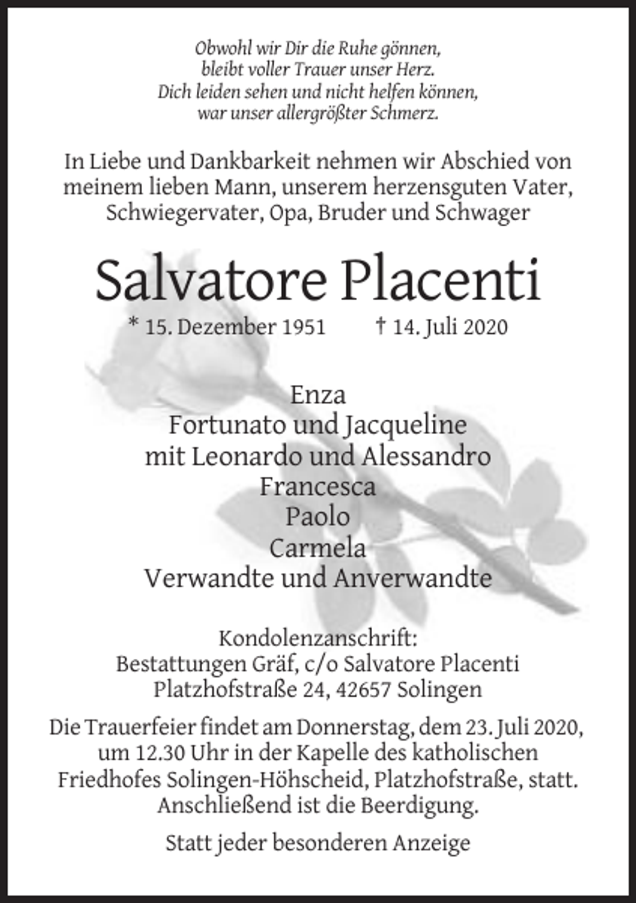 <p>Obwohl wir Dir die Ruhe gönnen,<br />bleibt voller Trauer unser Herz.<br />Dich leiden sehen und nicht helfen können,<br />war unser allergrößter Schmerz.</p><p>In Liebe und Dankbarkeit nehmen wir Abschied von<br />meinem lieben Mann, unserem herzensguten Vater,<br />Schwiegervater, Opa, Bruder und Schwager</p><p>Salvatore Placenti<br />* 15. Dezember 1951</p><p>† 14. Juli 2020</p><p>Enza<br />Fortunato und Jacqueline<br />mit Leonardo und Alessandro<br />Francesca<br />Paolo<br />Carmela<br />Verwandte und Anverwandte<br />Kondolenzanschrift:<br />Bestattungen Gräf, c/o Salvatore Placenti<br />Platzhofstraße 24, 42657 Solingen<br />Die Trauerfeier findet am Donnerstag, dem 23. Juli 2020,<br />um 12.30 Uhr in der Kapelle des katholischen<br />Friedhofes Solingen-Höhscheid, Platzhofstraße, statt.<br />Anschließend ist die Beerdigung.<br />Statt jeder besonderen Anzeige</p>