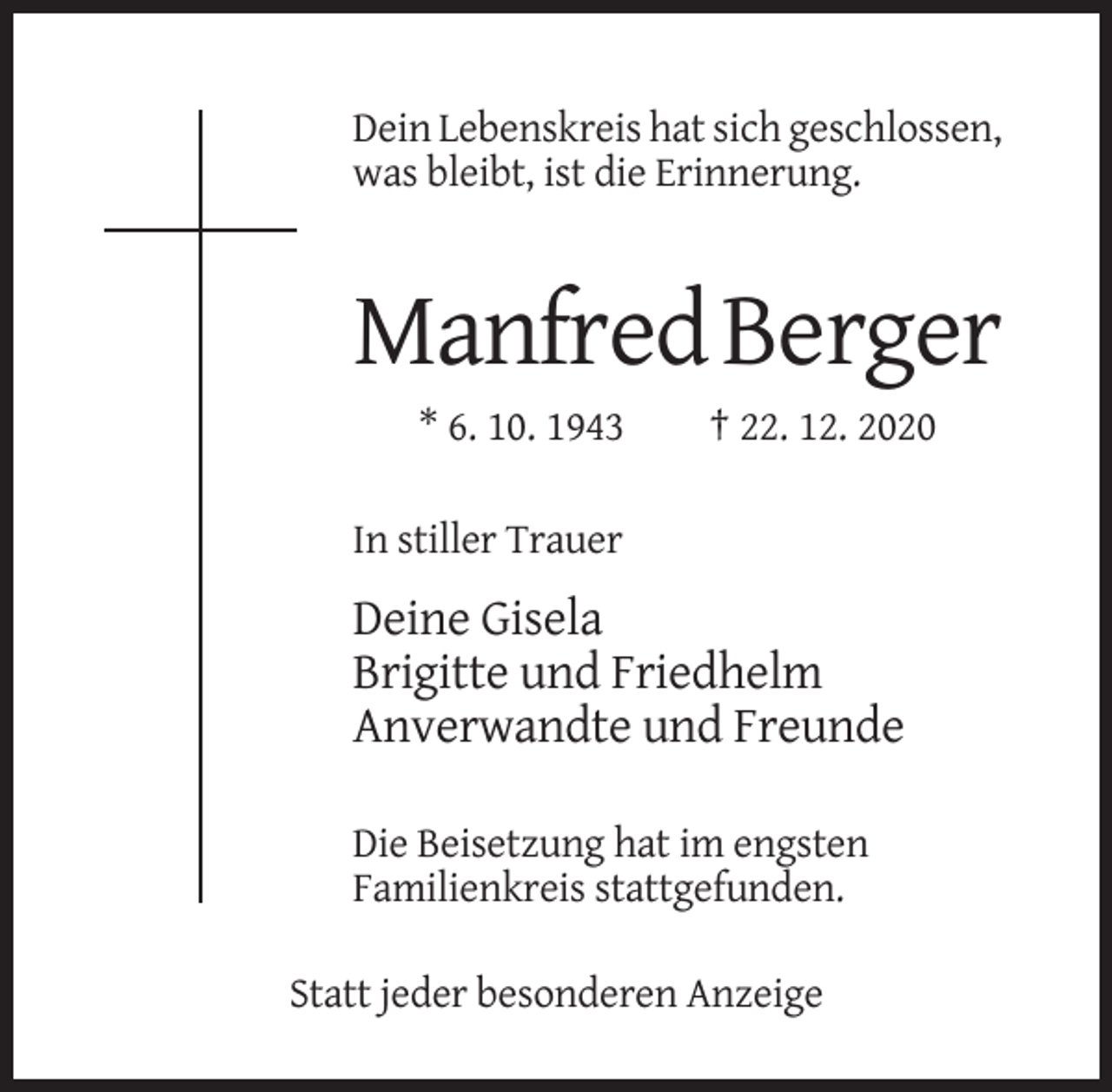 <p>Dein Lebenskreis hat sich geschlossen,<br />was bleibt, ist die Erinnerung.</p><p>Manfred Berger<br />* 6. 10. 1943</p><p>† 22. 12. 2020</p><p>In stiller Trauer</p><p>Deine Gisela<br />Brigitte und Friedhelm<br />Anverwandte und Freunde<br />Die Beisetzung hat im engsten<br />Familienkreis stattgefunden.<br />Statt jeder besonderen Anzeige</p>