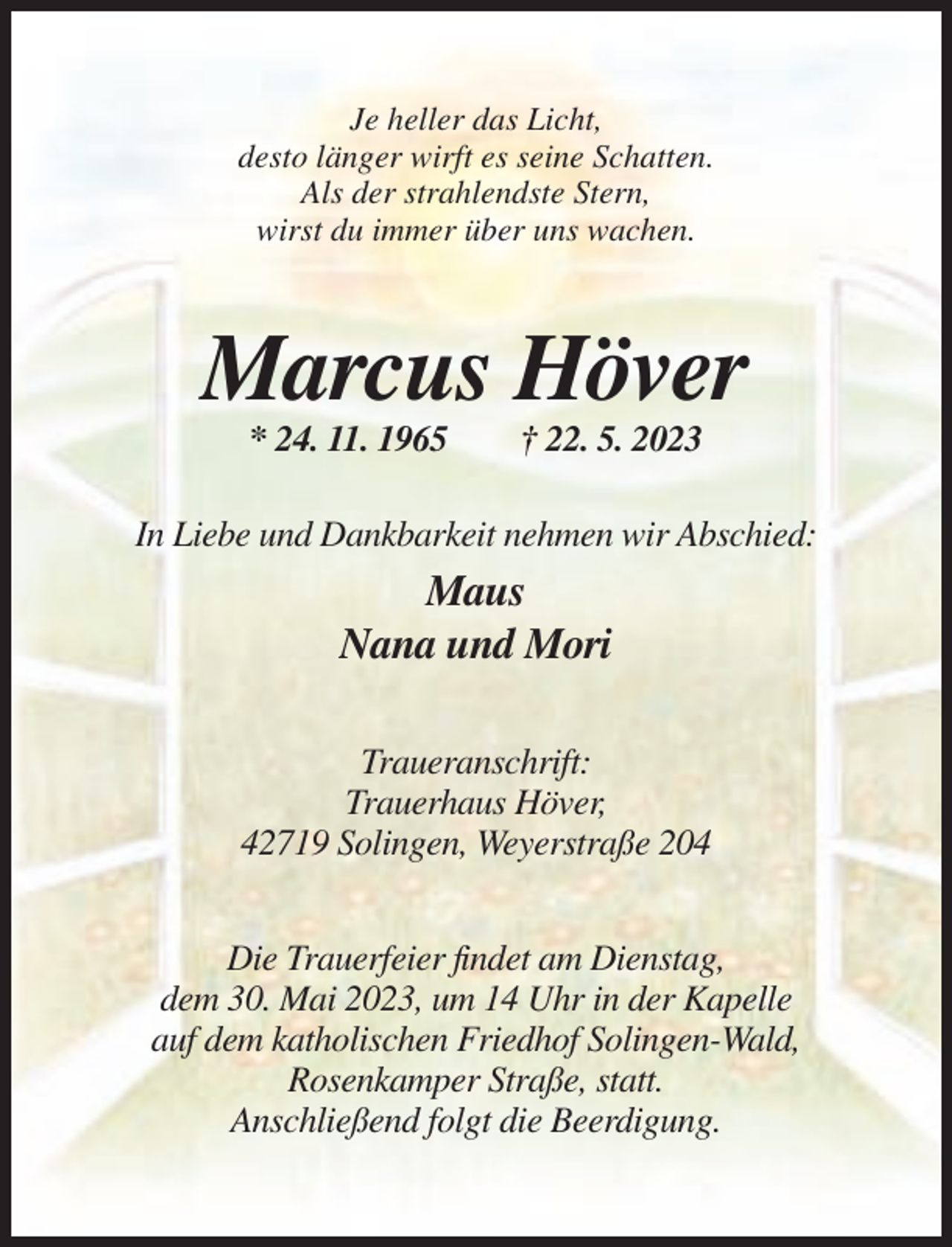 <p>Je heller das Licht,<br />desto länger wirft es seine Schatten.<br />Als der strahlendste Stern,<br />wirst du immer über uns wachen.</p><p>Marcus Höver<br />* 24. 11. 1965</p><p>† 22. 5. 2023</p><p>In Liebe und Dankbarkeit nehmen wir Abschied:</p><p>Maus<br />Nana und Mori<br />Traueranschrift:<br />Trauerhaus Höver,<br />42719 Solingen, Weyerstraße 204<br />Die Trauerfeier findet am Dienstag,<br />dem 30. Mai 2023, um 14 Uhr in der Kapelle<br />auf dem katholischen Friedhof Solingen-Wald,<br />Rosenkamper Straße, statt.<br />Anschließend folgt die Beerdigung.</p>