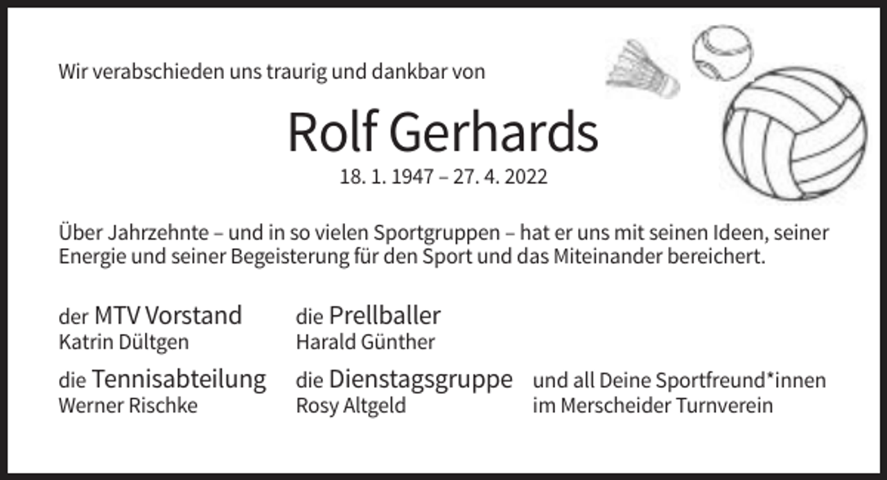 <p>Wir verabschieden uns traurig und dankbar von</p><p>Rolf Gerhards<br />18. 1. 1947 – 27. 4. 2022<br />Über Jahrzehnte – und in so vielen Sportgruppen – hat er uns mit seinen Ideen, seiner<br />Energie und seiner Begeisterung für den Sport und das Miteinander bereichert.<br />der MTV Vorstand<br />Katrin Dültgen</p><p>die Prellballer<br />Harald Günther</p><p>die Tennisabteilung<br />Werner Rischke</p><p>die Dienstagsgruppe und all Deine Sportfreund*innen<br />Rosy Altgeld<br />im Merscheider Turnverein</p>