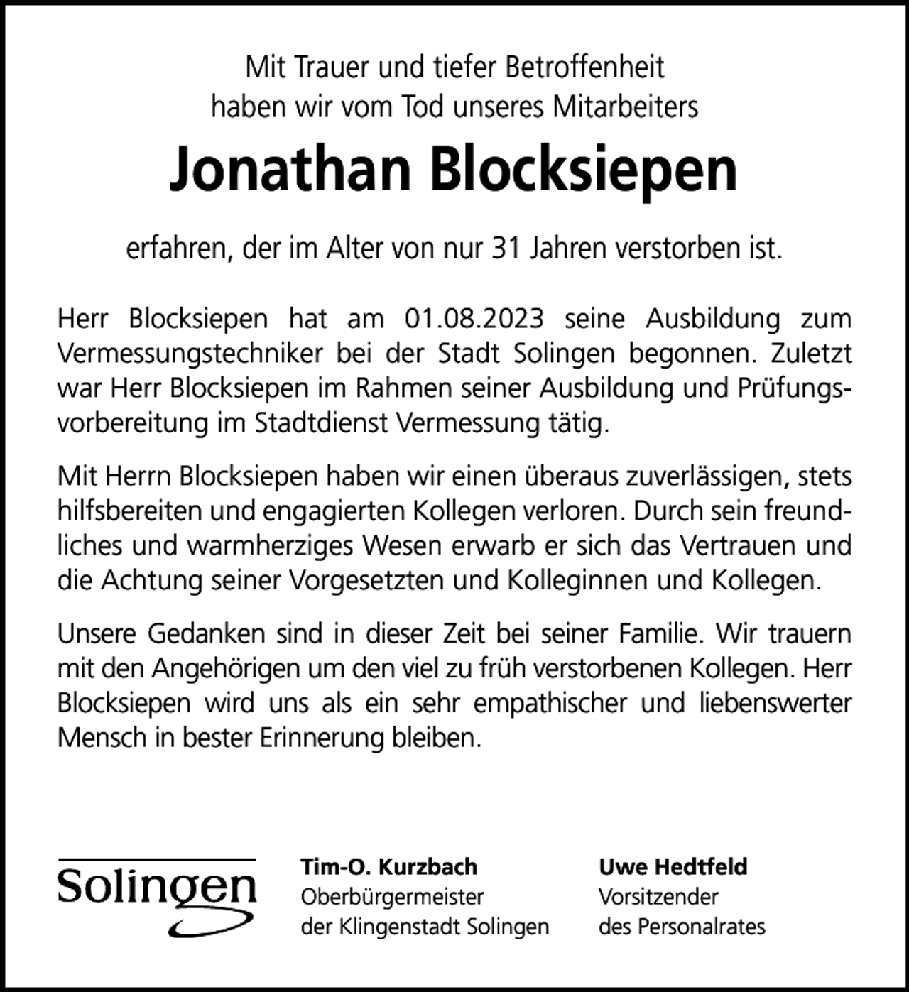 <p>Mit Trauer und tiefer Betroffenheit<br />haben wir vom Tod unseres Mitarbeiters</p>
<p>Jonathan Blocksiepen<br />erfahren, der im Alter von nur 31 Jahren verstorben ist.<br />Herr Blocksiepen hat am 01.08.2023 seine Ausbildung zum<br />Vermessungstechniker bei der Stadt Solingen begonnen. Zuletzt<br />war Herr Blocksiepen im Rahmen seiner Ausbildung und Prüfungsvorbereitung im Stadtdienst Vermessung tätig.<br />Mit Herrn Blocksiepen haben wir einen überaus zuverlässigen, stets<br />hilfsbereiten und engagierten Kollegen verloren. Durch sein freundliches und warmherziges Wesen erwarb er sich das Vertrauen und<br />die Achtung seiner Vorgesetzten und Kolleginnen und Kollegen.<br />Unsere Gedanken sind in dieser Zeit bei seiner Familie. Wir trauern<br />mit den Angehörigen um den viel zu früh verstorbenen Kollegen. Herr<br />Blocksiepen wird uns als ein sehr empathischer und liebenswerter<br />Mensch in bester Erinnerung bleiben.</p>
<p>Tim-O. Kurzbach<br />Oberbürgermeister<br />der Klingenstadt Solingen</p>
<p>Uwe Hedtfeld<br />Vorsitzender<br />des Personalrates</p>