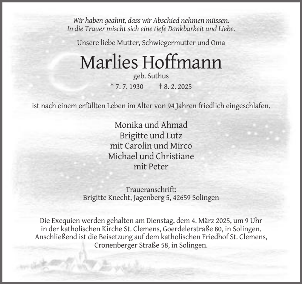 <p>Wir haben geahnt, dass wir Abschied nehmen miissen.<br />In die Trauer mischt sich eine tiefe Dankbarkeit und Liebe.<br />Unsere liebe Mutter, Schwiegermutter und Oma</p><p>Marlies Hoffmann<br />geb. Suthus<br />* 7. 7. 1930<br />† 8. 2. 2025<br />ist nach einem erfüllten Leben im Alter von 94 Jahren friedlich eingeschlafen.</p><p>Monika und Ahmad<br />Brigitte und Lutz<br />mit Carolin und Mirco<br />Michael und Christiane<br />mit Peter<br />Traueranschrift:<br />Brigitte Knecht, Jagenberg 5, 42659 Solingen</p><p>Die Exequien werden gehalten am Dienstag, dem 4. März 2025, um 9 Uhr<br />in der katholischen Kirche St. Clemens, Goerdelerstraße 80, in Solingen.<br />Anschließend ist die Beisetzung auf dem katholischen Friedhof St. Clemens,<br />Cronenberger Straße 58, in Solingen.</p>