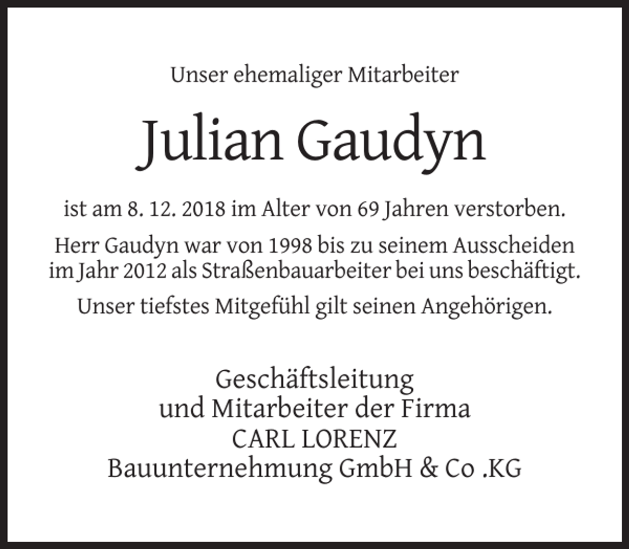 <p>Unser ehemaliger Mitarbeiter</p><p>Julian Gaudyn<br />ist am 8. 12. 2018 im Alter von 69 Jahren verstorben.<br />Herr Gaudyn war von 1998 bis zu seinem Ausscheiden<br />im Jahr 2012 als Straßenbauarbeiter bei uns beschäftigt.<br />Unser tiefstes Mitgefühl gilt seinen Angehörigen.</p><p>Geschäftsleitung<br />und Mitarbeiter der Firma<br />CARL LORENZ<br />Bauunternehmung GmbH &amp; Co .KG</p>