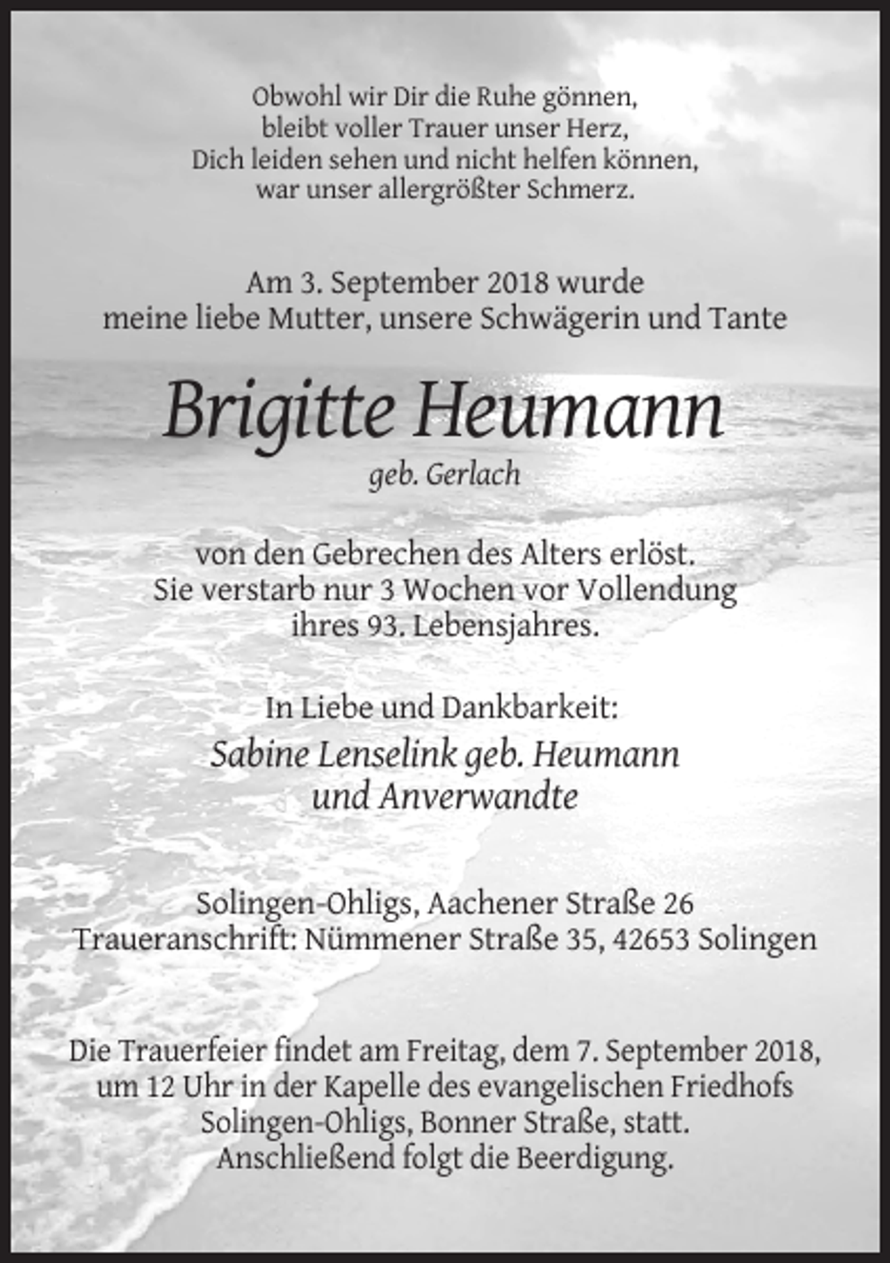 <p>Obwohl wir Dir die Ruhe gönnen,<br />bleibt voller Trauer unser Herz,<br />Dich leiden sehen und nicht helfen können,<br />war unser allergrößter Schmerz.</p><p>Am 3. September 2018 wurde<br />meine liebe Mutter, unsere Schwägerin und Tante</p><p>Brigitte Heumann<br />geb. Gerlach<br />von den Gebrechen des Alters erlöst.<br />Sie verstarb nur 3 Wochen vor Vollendung<br />ihres 93. Lebensjahres.<br />In Liebe und Dankbarkeit:</p><p>Sabine Lenselink geb. Heumann<br />und Anverwandte<br />Solingen-Ohligs, Aachener Straße 26<br />Traueranschrift: Nümmener Straße 35, 42653 Solingen</p><p>Die Trauerfeier findet am Freitag, dem 7. September 2018,<br />um 12 Uhr in der Kapelle des evangelischen Friedhofs<br />Solingen-Ohligs, Bonner Straße, statt.<br />Anschließend folgt die Beerdigung.</p>