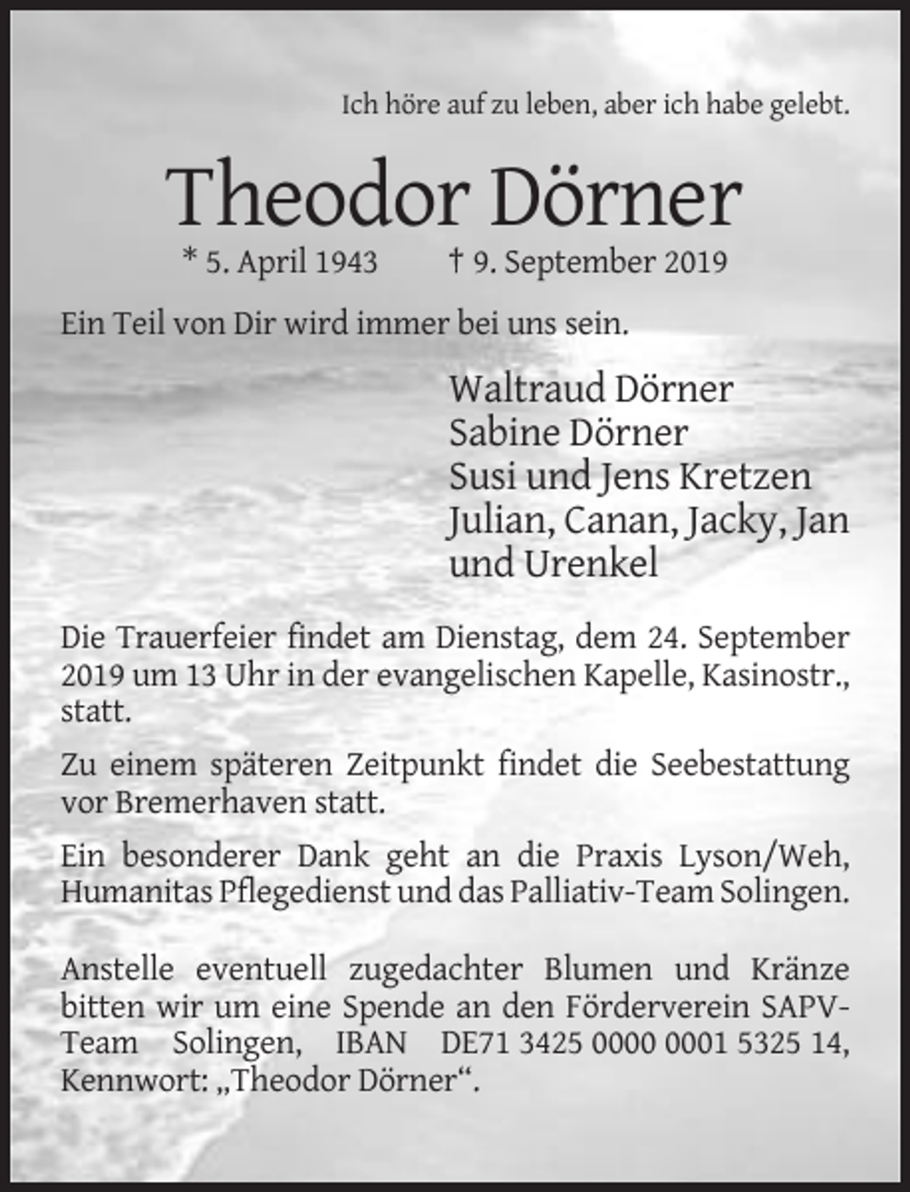 <p>Ich höre auf zu leben, aber ich habe gelebt.</p><p>Theodor Dörner<br />* 5. April 1943</p><p>† 9. September 2019</p><p>Ein Teil von Dir wird immer bei uns sein.</p><p>Waltraud Dörner<br />Sabine Dörner<br />Susi und Jens Kretzen<br />Julian, Canan, Jacky, Jan<br />und Urenkel<br />Die Trauerfeier findet am Dienstag, dem 24. September<br />2019 um 13 Uhr in der evangelischen Kapelle, Kasinostr.,<br />statt.<br />Zu einem späteren Zeitpunkt findet die Seebestattung<br />vor Bremerhaven statt.<br />Ein besonderer Dank geht an die Praxis Lyson/Weh,<br />Humanitas Pflegedienst und das Palliativ-Team Solingen.<br />Anstelle eventuell zugedachter Blumen und Kränze<br />bitten wir um eine Spende an den Förderverein SAPVTeam Solingen, IBAN DE71 3425 01 5325 14,<br />Kennwort: „Theodor Dörner“.</p>
