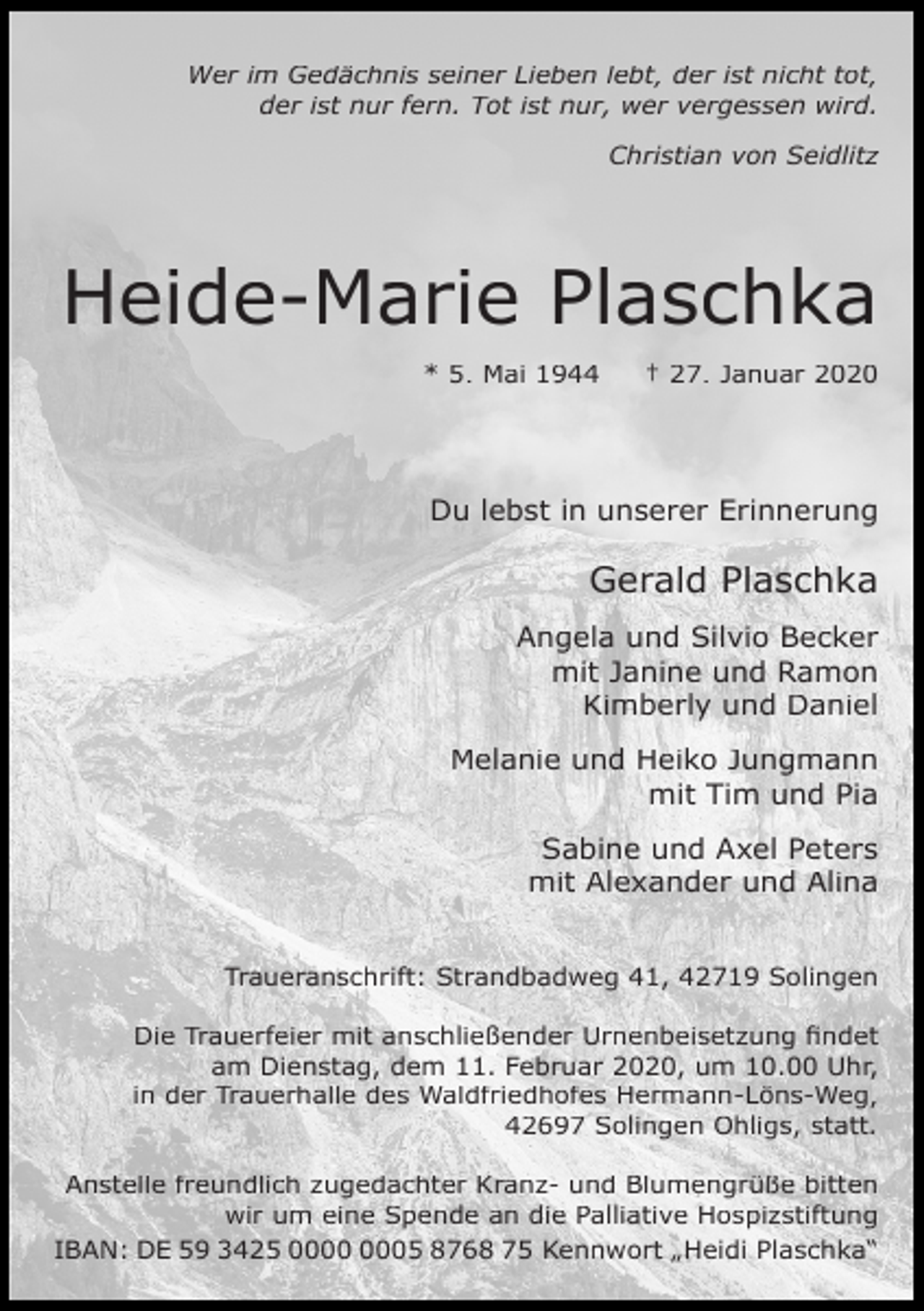 <p>Wer im Gedächnis seiner Lieben lebt, der ist nicht tot,<br />der ist nur fern. Tot ist nur, wer vergessen wird.<br />Christian von Seidlitz</p><p>Heide-Marie Plaschka<br />* 5. Mai 1944</p><p>† 27. Januar 2020</p><p>Du lebst in unserer Erinnerung</p><p>Gerald Plaschka<br />Angela und Silvio Becker<br />mit Janine und Ramon<br />Kimberly und Daniel<br />Melanie und Heiko Jungmann<br />mit Tim und Pia<br />Sabine und Axel Peters<br />mit Alexander und Alina<br />Traueranschrift: Strandbadweg 41, 42719 Solingen<br />Die Trauerfeier mit anschließender Urnenbeisetzung findet<br />am Dienstag, dem 11. Februar 2020, um 10.00 Uhr,<br />in der Trauerhalle des Waldfriedhofes Hermann-Löns-Weg,<br />42697 Solingen Ohligs, statt.<br />Anstelle freundlich zugedachter Kranz- und Blumengrüße bitten<br />wir um eine Spende an die Palliative Hospizstiftung<br />IBAN: DE 59 3425 05 8768 75 Kennwort „Heidi Plaschka“</p>