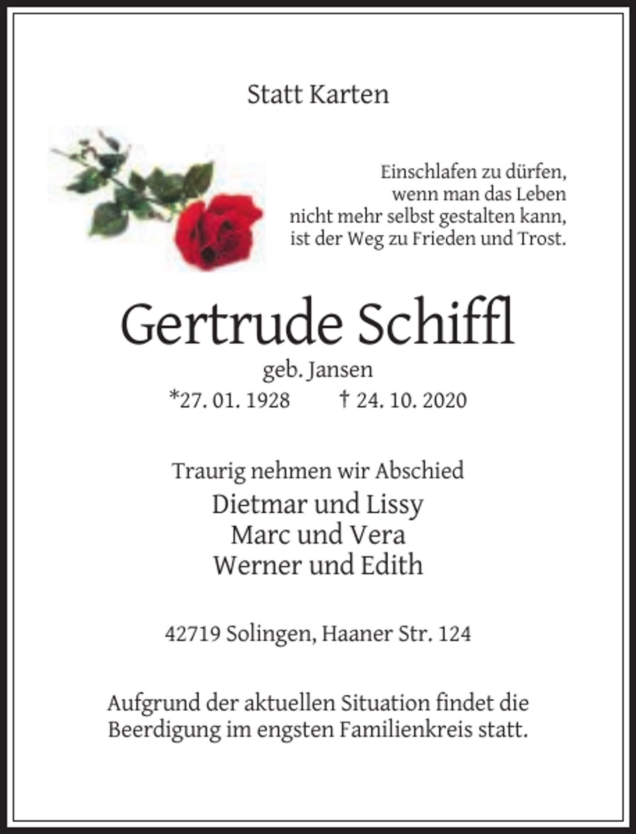 <p>Statt Karten<br />Einschlafen zu dürfen,<br />wenn man das Leben<br />nicht mehr selbst gestalten kann,<br />ist der Weg zu Frieden und Trost.</p><p>Gertrude Schiffl<br />geb. Jansen<br />*27. 01. 1928<br />† 24. 10. 2020</p><p>Traurig nehmen wir Abschied</p><p>Dietmar und Lissy<br />Marc und Vera<br />Werner und Edith<br />42719 Solingen, Haaner Str. 124</p><p>Aufgrund der aktuellen Situation findet die<br />Beerdigung im engsten Familienkreis statt.</p>