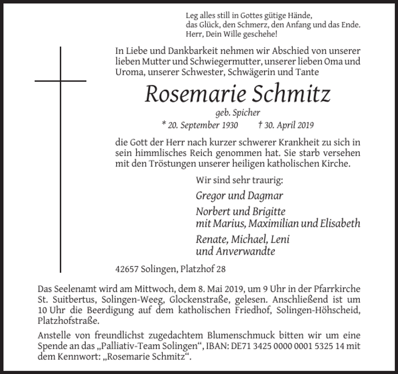 <p>Leg alles still in Gottes gütige Hände,<br />das Glück, den Schmerz, den Anfang und das Ende.<br />Herr, Dein Wille geschehe!</p><p>In Liebe und Dankbarkeit nehmen wir Abschied von unserer<br />lieben Mutter und Schwiegermutter, unserer lieben Oma und<br />Uroma, unserer Schwester, Schwägerin und Tante</p><p>Rosemarie Schmitz<br />geb. Spicher<br />* 20. September 1930<br />† 30. April 2019<br />die Gott der Herr nach kurzer schwerer Krankheit zu sich in<br />sein himmlisches Reich genommen hat. Sie starb versehen<br />mit den Tröstungen unserer heiligen katholischen Kirche.<br />Wir sind sehr traurig:</p><p>Gregor und Dagmar<br />Norbert und Brigitte<br />mit Marius, Maximilian und Elisabeth<br />Renate, Michael, Leni<br />und Anverwandte<br />42657 Solingen, Platzhof 28<br />Das Seelenamt wird am Mittwoch, dem 8. Mai 2019, um 9 Uhr in der Pfarrkirche<br />St. Suitbertus, Solingen-Weeg, Glockenstraße, gelesen. Anschließend ist um<br />10 Uhr die Beerdigung auf dem katholischen Friedhof, Solingen-Höhscheid,<br />Platzhofstraße.<br />Anstelle von freundlichst zugedachtem Blumenschmuck bitten wir um eine<br />Spende an das „Palliativ-Team Solingen“, IBAN: DE71 3425 01 5325 14 mit<br />dem Kennwort: „Rosemarie Schmitz“.</p>