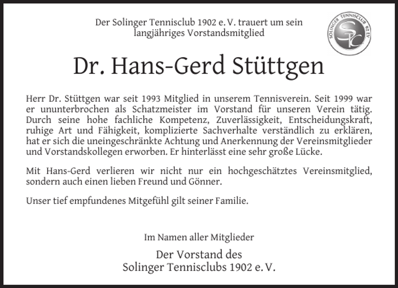 <p>Der Solinger Tennisclub 1902 e. V. trauert um sein<br />langjähriges Vorstandsmitglied</p><p>Dr. Hans-Gerd Stüttgen<br />Herr Dr. Stüttgen war seit 1993 Mitglied in unserem Tennisverein. Seit 1999 war<br />er ununterbrochen als Schatzmeister im Vorstand für unseren Verein tätig.<br />Durch seine hohe fachliche Kompetenz, Zuverlässigkeit, Entscheidungskraft,<br />ruhige Art und Fähigkeit, komplizierte Sachverhalte verständlich zu erklären,<br />hat er sich die uneingeschränkte Achtung und Anerkennung der Vereinsmitglieder<br />und Vorstandskollegen erworben. Er hinterlässt eine sehr große Lücke.<br />Mit Hans-Gerd verlieren wir nicht nur ein hochgeschätztes Vereinsmitglied,<br />sondern auch einen lieben Freund und Gönner.<br />Unser tief empfundenes Mitgefühl gilt seiner Familie.<br />Im Namen aller Mitglieder</p><p>Der Vorstand des<br />Solinger Tennisclubs 1902 e. V.</p>