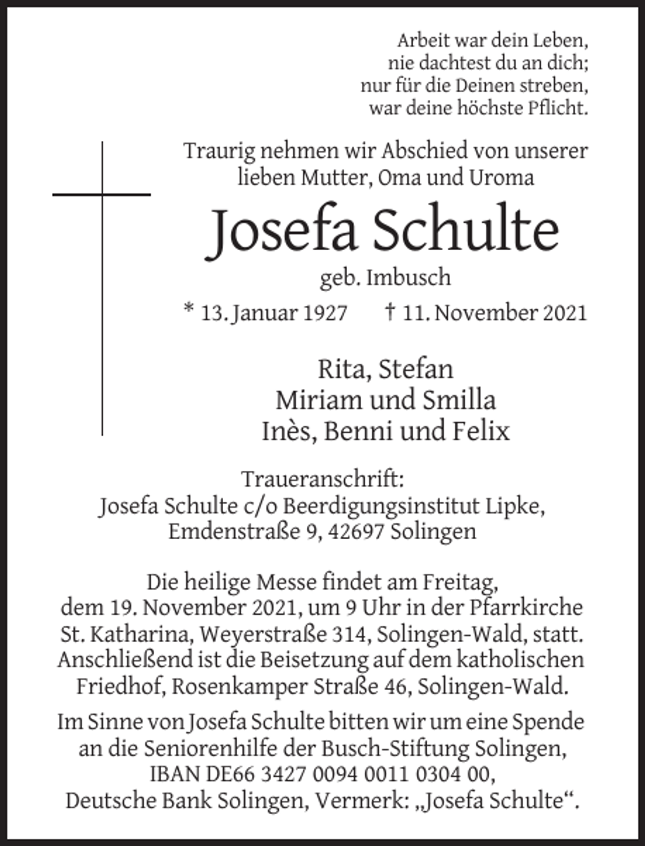 <p>Arbeit war dein Leben,<br />nie dachtest du an dich;<br />nur für die Deinen streben,<br />war deine höchste Pflicht.</p><p>Traurig nehmen wir Abschied von unserer<br />lieben Mutter, Oma und Uroma</p><p>Josefa Schulte<br />geb. Imbusch<br />* 13. Januar 1927 † 11. November 2021</p><p>Rita, Stefan<br />Miriam und Smilla<br />Inès, Benni und Felix<br />Traueranschrift:<br />Josefa Schulte c/o Beerdigungsinstitut Lipke,<br />Emdenstraße 9, 42697 Solingen<br />Die heilige Messe findet am Freitag,<br />dem 19. November 2021, um 9 Uhr in der Pfarrkirche<br />St. Katharina, Weyerstraße 314, Solingen-Wald, statt.<br />Anschließend ist die Beisetzung auf dem katholischen<br />Friedhof, Rosenkamper Straße 46, Solingen-Wald.<br />Im Sinne von Josefa Schulte bitten wir um eine Spende<br />an die Seniorenhilfe der Busch-Stiftung Solingen,<br />IBAN DE66 3427 0094 0011 0304 00,<br />Deutsche Bank Solingen, Vermerk: „Josefa Schulte“.</p>