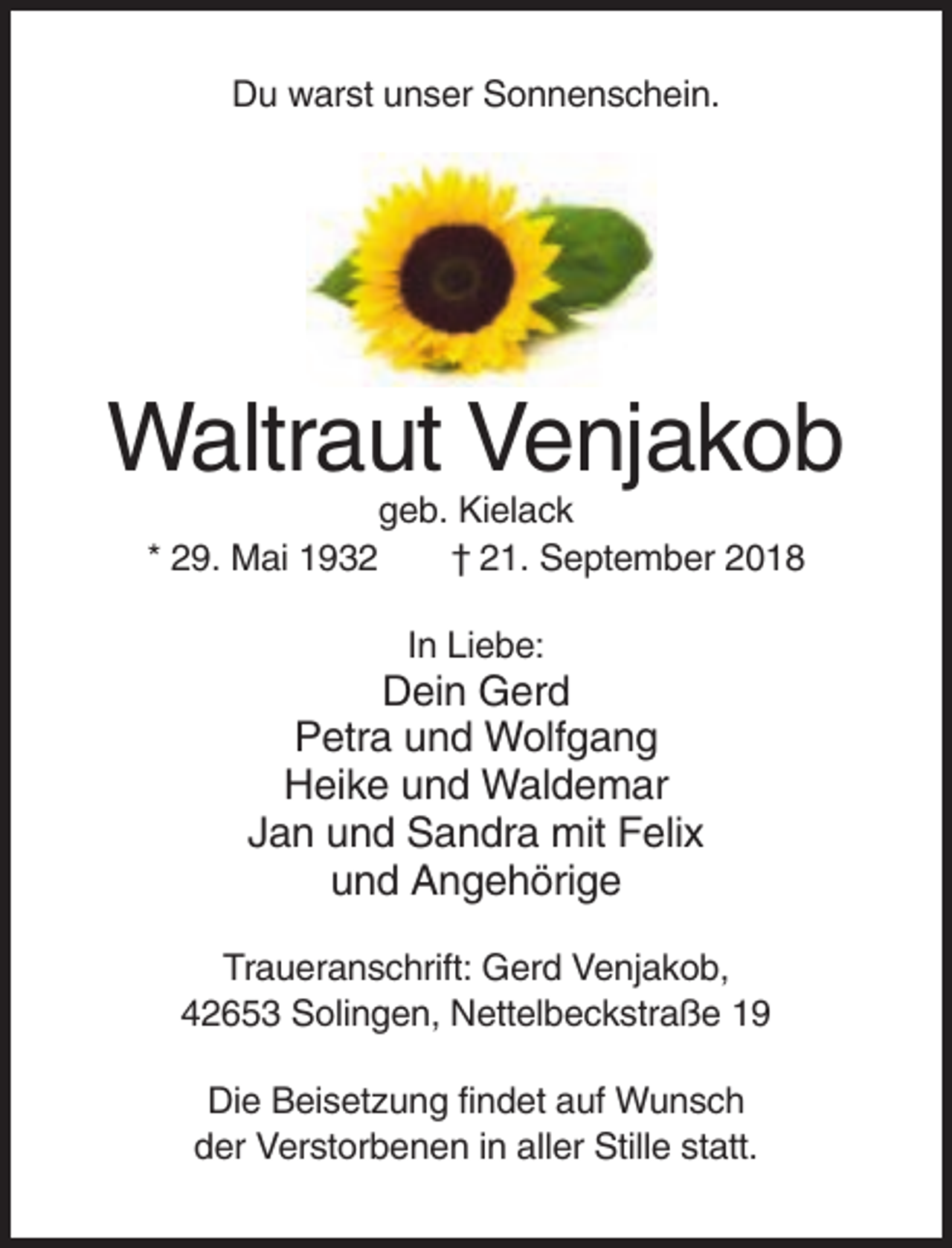 <p>Du warst unser Sonnenschein.</p><p>Waltraut Venjakob<br />geb. Kielack<br />* 29. Mai 1932<br />† 21. September 2018<br />In Liebe:</p><p>Dein Gerd<br />Petra und Wolfgang<br />Heike und Waldemar<br />Jan und Sandra mit Felix<br />und Angehörige<br />Traueranschrift: Gerd Venjakob,<br />42653 Solingen, Nettelbeckstraße 19<br />Die Beisetzung findet auf Wunsch<br />der Verstorbenen in aller Stille statt.</p>