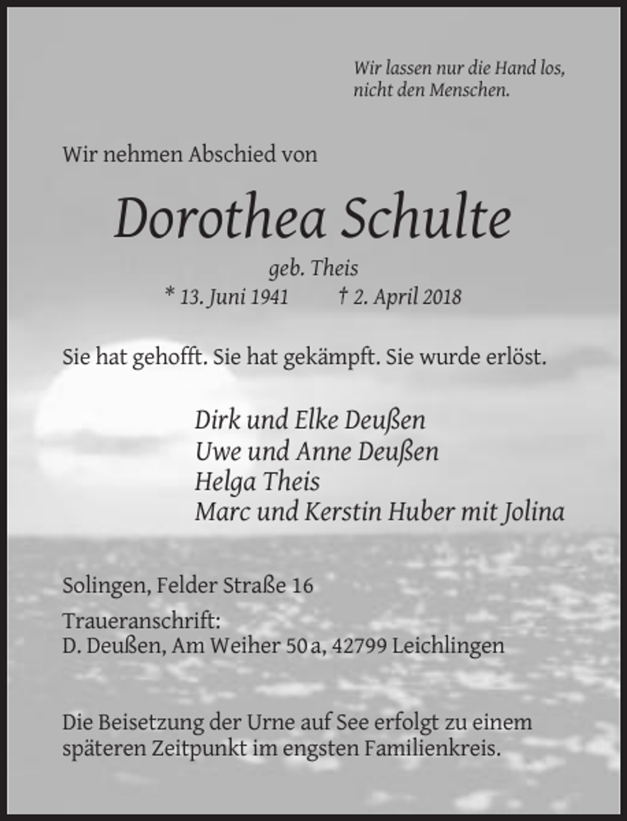 <p>Wir lassen nur die Hand los,<br />nicht den Menschen.</p><p>Wir nehmen Abschied von</p><p>Dorothea Schulte<br />geb. Theis<br />* 13. Juni 1941<br />† 2. April 2018<br />Sie hat gehofft. Sie hat gekämpft. Sie wurde erlöst.</p><p>Dirk und Elke Deußen<br />Uwe und Anne Deußen<br />Helga Theis<br />Marc und Kerstin Huber mit Jolina<br />Solingen, Felder Straße 16<br />Traueranschrift:<br />D. Deußen, Am Weiher 50 a, 42799 Leichlingen</p><p>Die Beisetzung der Urne auf See erfolgt zu einem<br />späteren Zeitpunkt im engsten Familienkreis.</p>