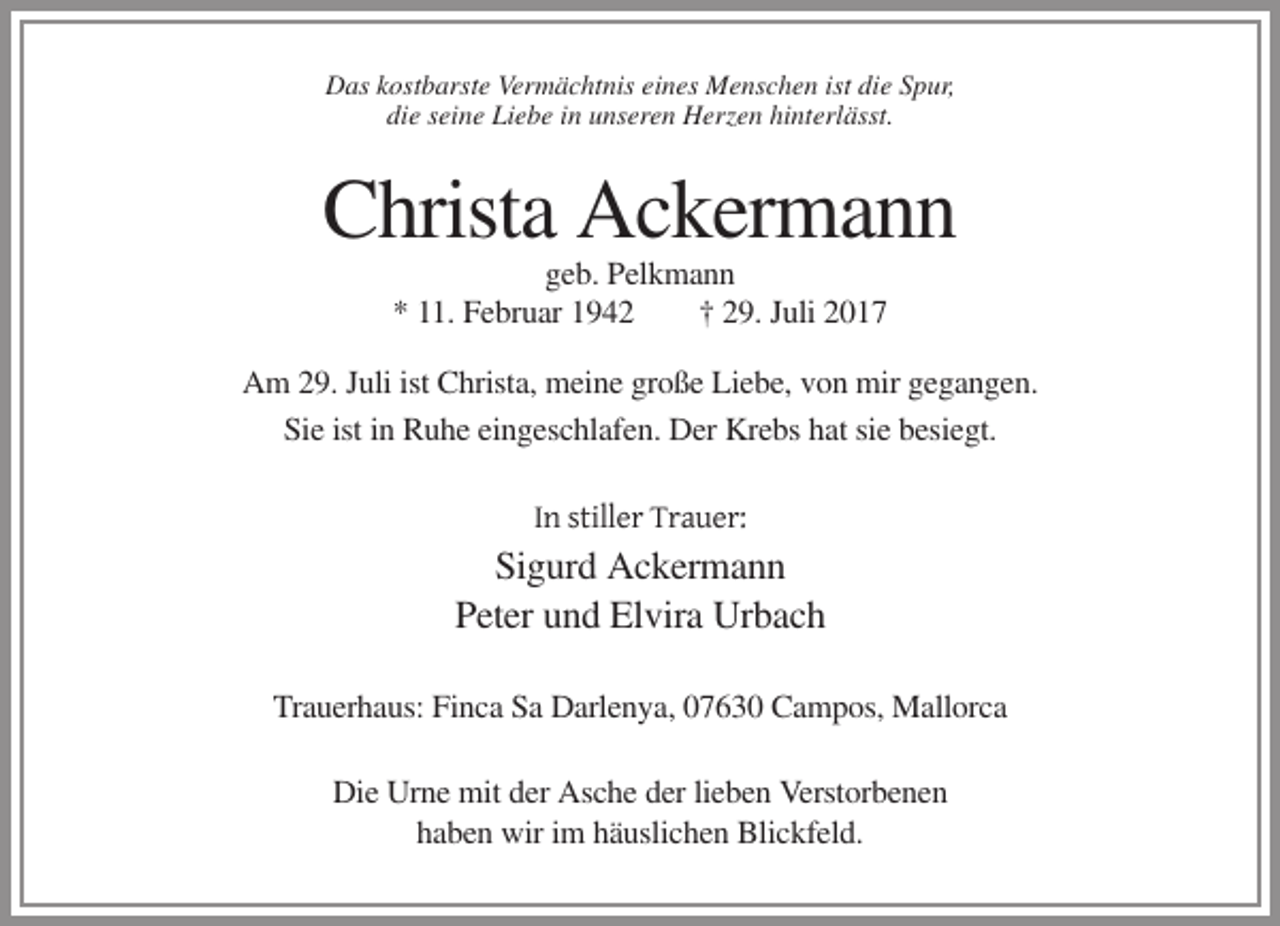 <p>Das kostbarste Vermächtnis eines Menschen ist die Spur,<br />die seine Liebe in unseren Herzen hinterlässt.</p><p>Christa Ackermann<br />geb. Pelkmann<br />* 11. Februar 1942<br />† 29. Juli 2017<br />Am 29. Juli ist Christa, meine große Liebe, von mir gegangen.<br />Sie ist in Ruhe eingeschlafen. Der Krebs hat sie besiegt.<br />In stiller Trauer:</p><p>Sigurd Ackermann<br />Peter und Elvira Urbach<br />Trauerhaus: Finca Sa Darlenya, 07630 Campos, Mallorca<br />Die Urne mit der Asche der lieben Verstorbenen<br />haben wir im häuslichen Blickfeld.</p>