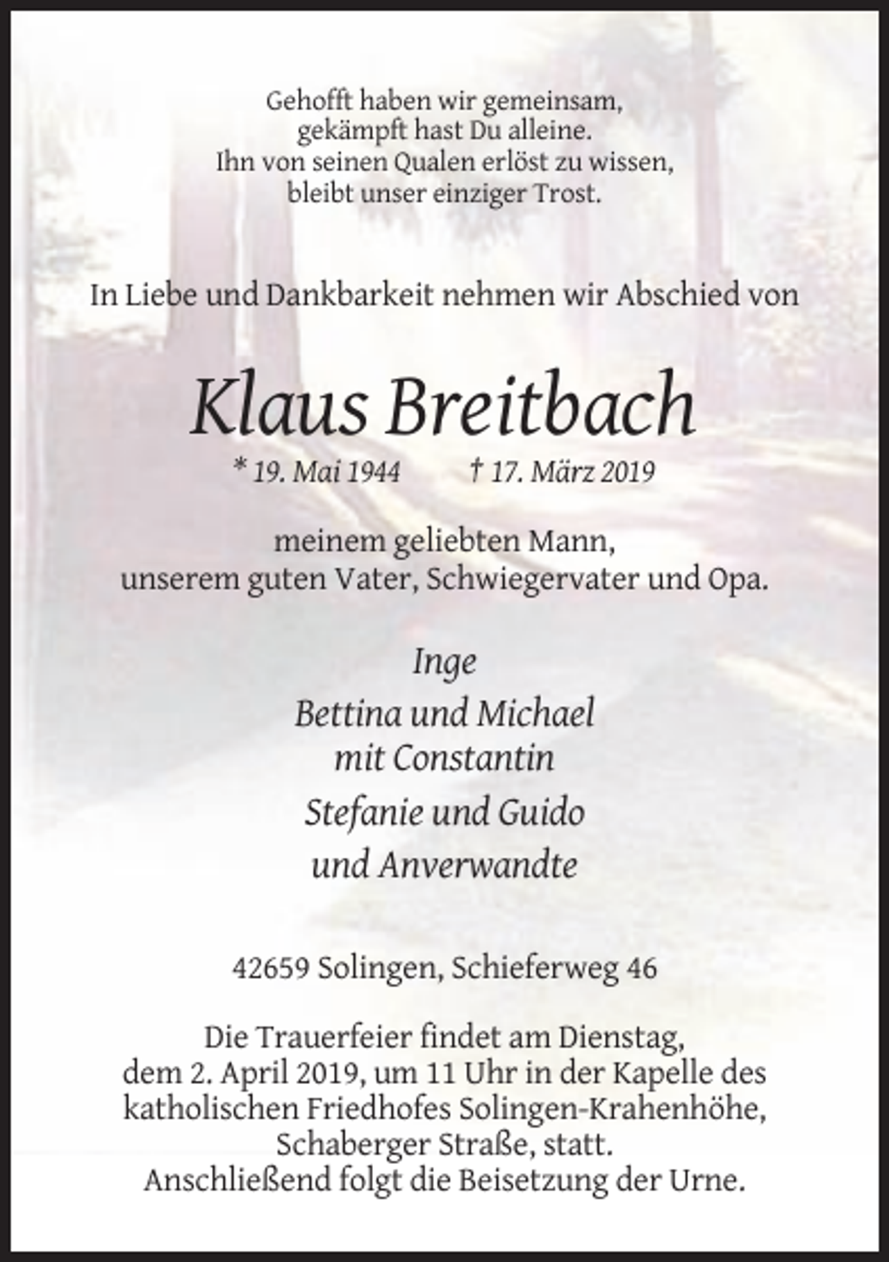 <p>Gehofft haben wir gemeinsam,<br />gekämpft hast Du alleine.<br />Ihn von seinen Qualen erlöst zu wissen,<br />bleibt unser einziger Trost.</p><p>In Liebe und Dankbarkeit nehmen wir Abschied von</p><p>Klaus Breitbach<br />* 19. Mai 1944</p><p>† 17. März 2019</p><p>meinem geliebten Mann,<br />unserem guten Vater, Schwiegervater und Opa.</p><p>Inge<br />Bettina und Michael<br />mit Constantin<br />Stefanie und Guido<br />und Anverwandte<br />42659 Solingen, Schieferweg 46<br />Die Trauerfeier findet am Dienstag,<br />dem 2. April 2019, um 11 Uhr in der Kapelle des<br />katholischen Friedhofes Solingen-Krahenhöhe,<br />Schaberger Straße, statt.<br />Anschließend folgt die Beisetzung der Urne.</p>