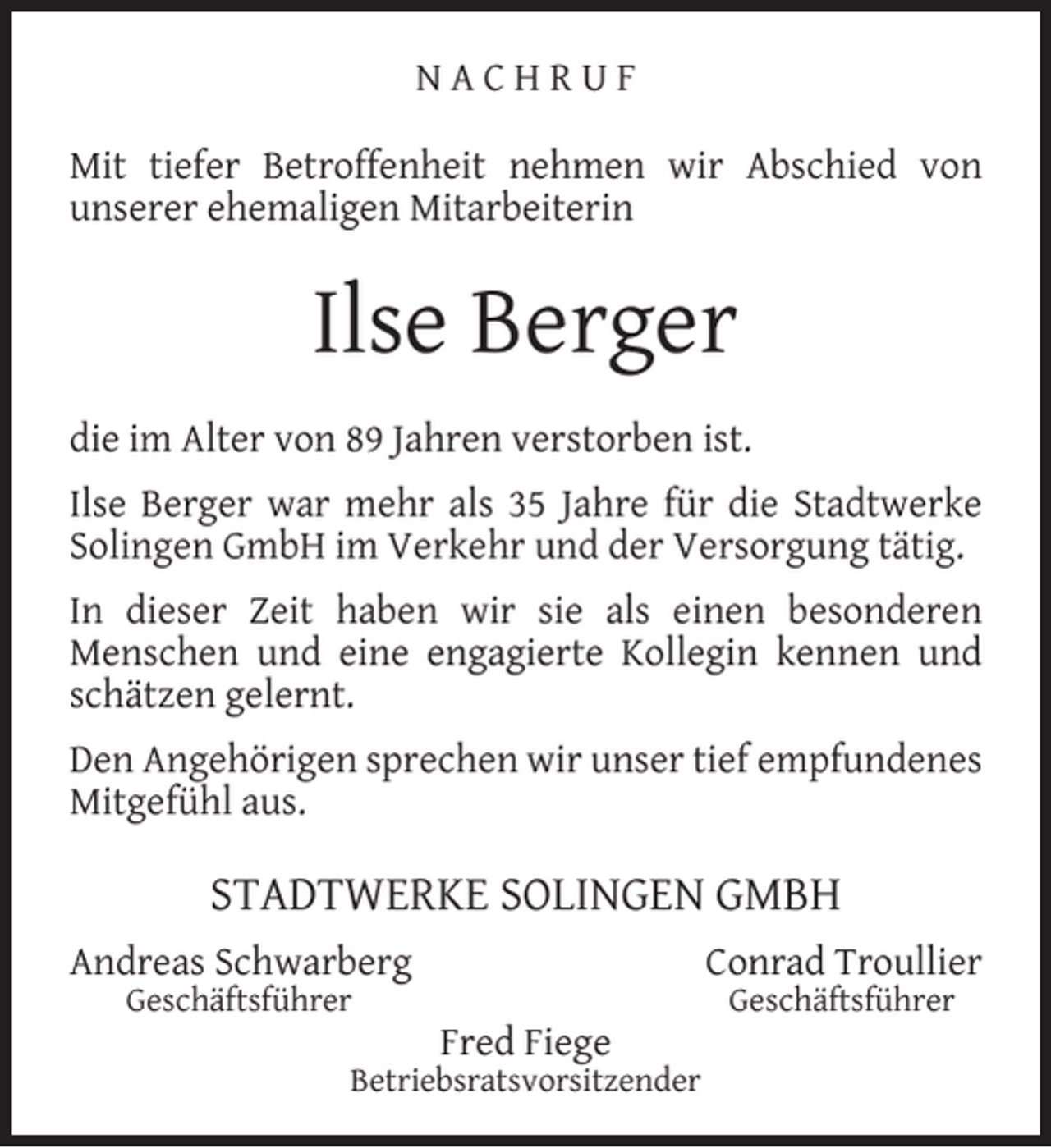 <p>NACHRUF<br />Mit tiefer Betroffenheit nehmen wir Abschied von<br />unserer ehemaligen Mitarbeiterin</p><p>Ilse Berger<br />die im Alter von 89 Jahren verstorben ist.<br />Ilse Berger war mehr als 35 Jahre für die Stadtwerke<br />Solingen GmbH im Verkehr und der Versorgung tätig.<br />In dieser Zeit haben wir sie als einen besonderen<br />Menschen und eine engagierte Kollegin kennen und<br />schätzen gelernt.<br />Den Angehörigen sprechen wir unser tief empfundenes<br />Mitgefühl aus.</p><p>STADTWERKE SOLINGEN GMBH<br />Andreas Schwarberg<br />Geschäftsführer</p><p>Conrad Troullier<br />Fred Fiege</p><p>Betriebsratsvorsitzender</p><p>Geschäftsführer</p>
