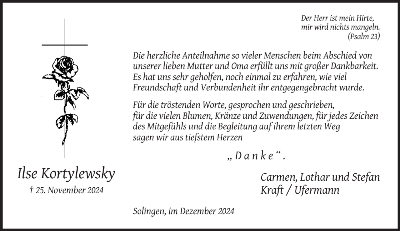 <p>Der Herr ist mein Hirte,<br />mir wird nichts mangeln.<br />(Psalm 23)</p><p>Die herzliche Anteilnahme so vieler Menschen beim Abschied von<br />unserer lieben Mutter und Oma erfüllt uns mit großer Dankbarkeit.<br />Es hat uns sehr geholfen, noch einmal zu erfahren, wie viel<br />Freundschaft und Verbundenheit ihr entgegengebracht wurde.<br />Für die tröstenden Worte, gesprochen und geschrieben,<br />für die vielen Blumen, Kränze und Zuwendungen, für jedes Zeichen<br />des Mitgefühls und die Begleitung auf ihrem letzten Weg<br />sagen wir aus tiefstem Herzen</p><p>„Danke“.</p><p>Ilse Kortylewsky<br />Carmen, Lothar und Stefan<br />Kraft / Ufermann</p><p>† 25. November 2024<br />Solingen, im Dezember 2024</p>