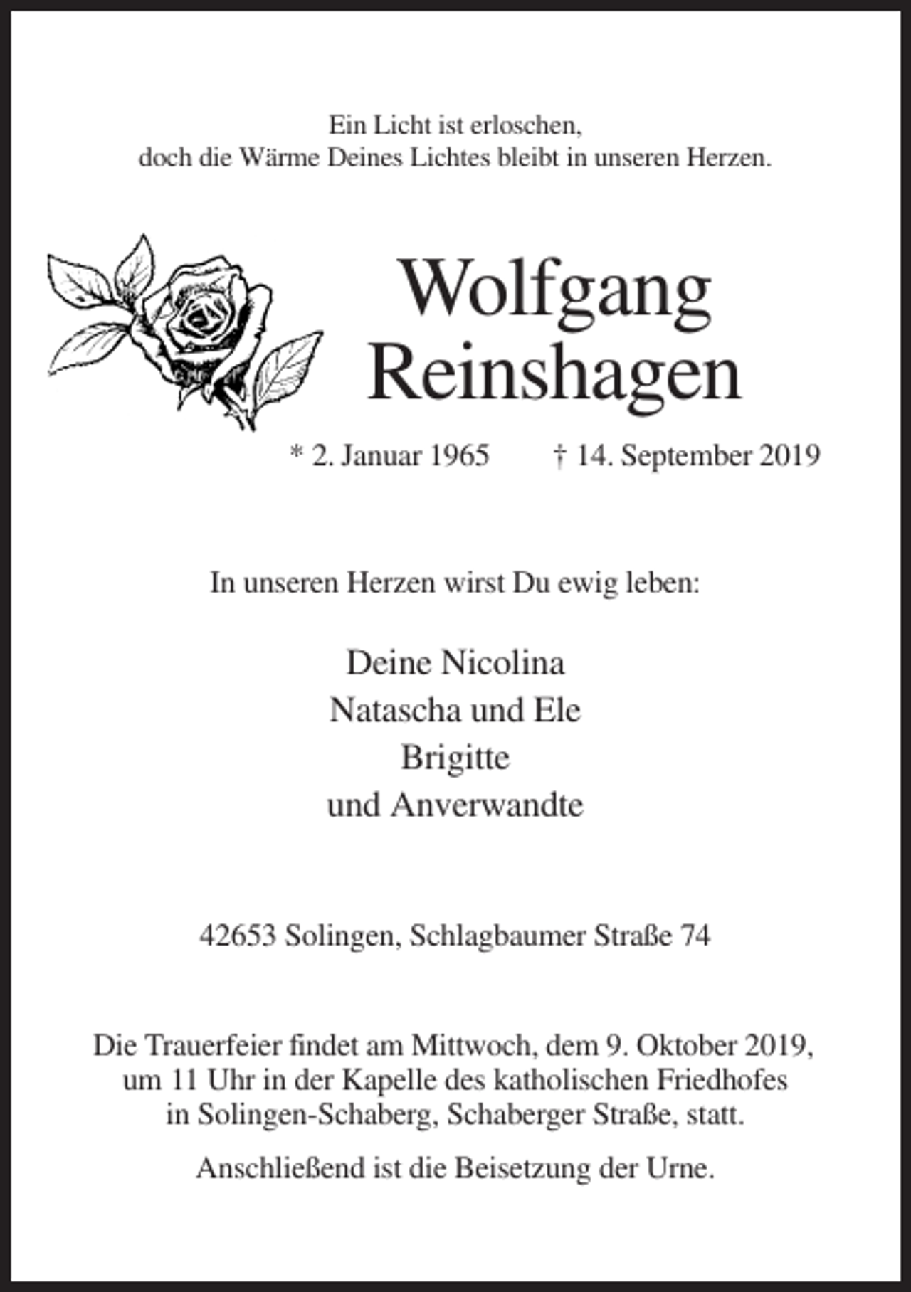 <p>Ein Licht ist erloschen,<br />doch die Wärme Deines Lichtes bleibt in unseren Herzen.</p><p>Wolfgang<br />Reinshagen<br />* 2. Januar 1965</p><p>† 14. September 2019</p><p>In unseren Herzen wirst Du ewig leben:</p><p>Deine Nicolina<br />Natascha und Ele<br />Brigitte<br />und Anverwandte</p><p>42653 Solingen, Schlagbaumer Straße 74</p><p>Die Trauerfeier findet am Mittwoch, dem 9. Oktober 2019,<br />um 11 Uhr in der Kapelle des katholischen Friedhofes<br />in Solingen-Schaberg, Schaberger Straße, statt.<br />Anschließend ist die Beisetzung der Urne.</p>