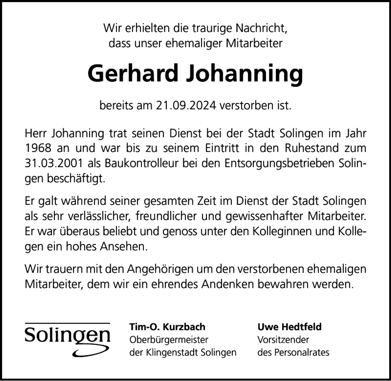 <p>Wir erhielten die traurige Nachricht,<br />dass unser ehemaliger Mitarbeiter</p><p>Gerhard Johanning<br />bereits am 21.09.2024 verstorben ist.<br />Herr Johanning trat seinen Dienst bei der Stadt Solingen im Jahr<br />1968 an und war bis zu seinem Eintritt in den Ruhestand zum<br />31.03.2001 als Baukontrolleur bei den Entsorgungsbetrieben Solingen beschäftigt.<br />Er galt während seiner gesamten Zeit im Dienst der Stadt Solingen<br />als sehr verlässlicher, freundlicher und gewissenhafter Mitarbeiter.<br />Er war überaus beliebt und genoss unter den Kolleginnen und Kollegen ein hohes Ansehen.<br />Wir trauern mit den Angehörigen um den verstorbenen ehemaligen<br />Mitarbeiter, dem wir ein ehrendes Andenken bewahren werden.<br />Tim-O. Kurzbach<br />Oberbürgermeister<br />der Klingenstadt Solingen</p><p>Uwe Hedtfeld<br />Vorsitzender<br />des Personalrates</p>